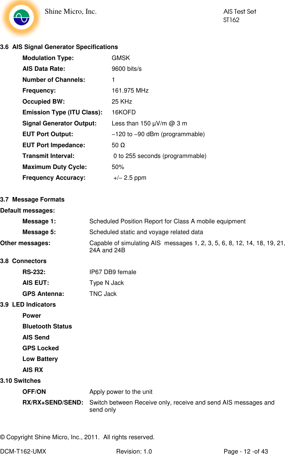    Shine Micro, Inc.            AIS Test Set            ST162 © Copyright Shine Micro, Inc., 2011.  All rights reserved.  DCM-T162-UMX  Revision: 1.0  Page - 12 -of 43  3.6  AIS Signal Generator Specifications   Modulation Type:    GMSK AIS Data Rate:     9600 bits/s  Number of Channels:    1 Frequency:      161.975 MHz Occupied BW:     25 KHz Emission Type (ITU Class):  16KOFD  Signal Generator Output:    Less than 150 µV/m @ 3 m  EUT Port Output:     −120 to −90 dBm (programmable)  EUT Port Impedance:    50 Ω  Transmit Interval:     0 to 255 seconds (programmable)  Maximum Duty Cycle:   50% Frequency Accuracy:     +/− 2.5 ppm  3.7  Message Formats Default messages:   Message 1:    Scheduled Position Report for Class A mobile equipment   Message 5:     Scheduled static and voyage related data Other messages:  Capable of simulating AIS  messages 1, 2, 3, 5, 6, 8, 12, 14, 18, 19, 21, 24A and 24B 3.8  Connectors  RS-232:     IP67 DB9 female  AIS EUT:     Type N Jack  GPS Antenna:    TNC Jack 3.9  LED Indicators   Power   Bluetooth Status   AIS Send  GPS Locked   Low Battery    AIS RX 3.10 Switches   OFF/ON     Apply power to the unit RX/RX+SEND/SEND:  Switch between Receive only, receive and send AIS messages and send only  