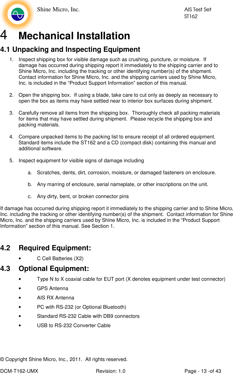    Shine Micro, Inc.            AIS Test Set            ST162 © Copyright Shine Micro, Inc., 2011.  All rights reserved.  DCM-T162-UMX  Revision: 1.0  Page - 13 -of 43 4  Mechanical Installation 4.1 Unpacking and Inspecting Equipment 1.  Inspect shipping box for visible damage such as crushing, puncture, or moisture.  If damage has occurred during shipping report it immediately to the shipping carrier and to Shine Micro, Inc. including the tracking or other identifying number(s) of the shipment.  Contact information for Shine Micro, Inc. and the shipping carriers used by Shine Micro, Inc. is included in the “Product Support Information” section of this manual.  2.  Open the shipping box.  If using a blade, take care to cut only as deeply as necessary to open the box as items may have settled near to interior box surfaces during shipment. 3.  Carefully remove all items from the shipping box.  Thoroughly check all packing materials for items that may have settled during shipment.  Please recycle the shipping box and packing materials. 4.  Compare unpacked items to the packing list to ensure receipt of all ordered equipment.  Standard items include the ST162 and a CD (compact disk) containing this manual and additional software. 5.  Inspect equipment for visible signs of damage including  a.  Scratches, dents, dirt, corrosion, moisture, or damaged fasteners on enclosure. b.  Any marring of enclosure, serial nameplate, or other inscriptions on the unit. c.  Any dirty, bent, or broken connector pins If damage has occurred during shipping report it immediately to the shipping carrier and to Shine Micro, Inc. including the tracking or other identifying number(s) of the shipment.  Contact information for Shine Micro, Inc. and the shipping carriers used by Shine Micro, Inc. is included in the “Product Support Information” section of this manual. See Section 1.   4.2  Required Equipment: •  C Cell Batteries (X2) 4.3  Optional Equipment: •  Type N to X coaxial cable for EUT port (X denotes equipment under test connector) •  GPS Antenna •  AIS RX Antenna •  PC with RS-232 (or Optional Bluetooth) •  Standard RS-232 Cable with DB9 connectors •  USB to RS-232 Converter Cable    