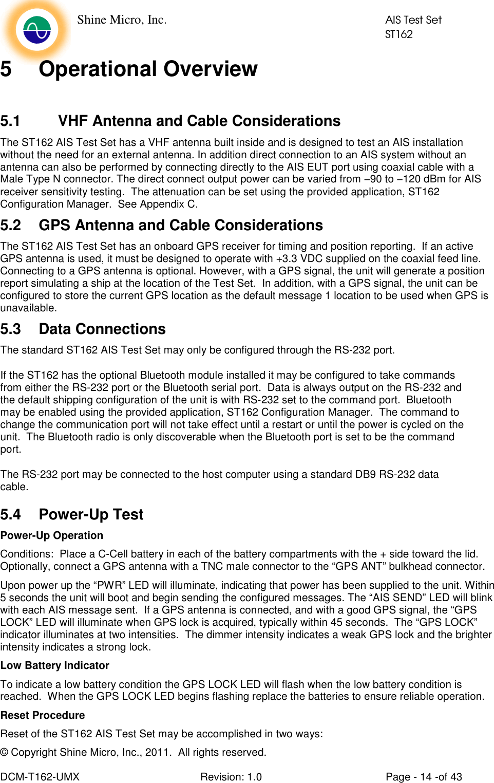    Shine Micro, Inc.            AIS Test Set            ST162 © Copyright Shine Micro, Inc., 2011.  All rights reserved.  DCM-T162-UMX  Revision: 1.0  Page - 14 -of 43 5  Operational Overview  5.1  VHF Antenna and Cable Considerations The ST162 AIS Test Set has a VHF antenna built inside and is designed to test an AIS installation without the need for an external antenna. In addition direct connection to an AIS system without an antenna can also be performed by connecting directly to the AIS EUT port using coaxial cable with a Male Type N connector. The direct connect output power can be varied from −90 to −120 dBm for AIS receiver sensitivity testing.  The attenuation can be set using the provided application, ST162 Configuration Manager.  See Appendix C.   5.2  GPS Antenna and Cable Considerations The ST162 AIS Test Set has an onboard GPS receiver for timing and position reporting.  If an active GPS antenna is used, it must be designed to operate with +3.3 VDC supplied on the coaxial feed line. Connecting to a GPS antenna is optional. However, with a GPS signal, the unit will generate a position report simulating a ship at the location of the Test Set.  In addition, with a GPS signal, the unit can be configured to store the current GPS location as the default message 1 location to be used when GPS is unavailable. 5.3  Data Connections The standard ST162 AIS Test Set may only be configured through the RS-232 port.   If the ST162 has the optional Bluetooth module installed it may be configured to take commands from either the RS-232 port or the Bluetooth serial port.  Data is always output on the RS-232 and the default shipping configuration of the unit is with RS-232 set to the command port.  Bluetooth may be enabled using the provided application, ST162 Configuration Manager.  The command to change the communication port will not take effect until a restart or until the power is cycled on the unit.  The Bluetooth radio is only discoverable when the Bluetooth port is set to be the command port.  The RS-232 port may be connected to the host computer using a standard DB9 RS-232 data cable. 5.4  Power-Up Test Power-Up Operation Conditions:  Place a C-Cell battery in each of the battery compartments with the + side toward the lid.  Optionally, connect a GPS antenna with a TNC male connector to the “GPS ANT” bulkhead connector.   Upon power up the “PWR” LED will illuminate, indicating that power has been supplied to the unit. Within 5 seconds the unit will boot and begin sending the configured messages. The “AIS SEND” LED will blink with each AIS message sent.  If a GPS antenna is connected, and with a good GPS signal, the “GPS LOCK” LED will illuminate when GPS lock is acquired, typically within 45 seconds.  The “GPS LOCK” indicator illuminates at two intensities.  The dimmer intensity indicates a weak GPS lock and the brighter intensity indicates a strong lock. Low Battery Indicator To indicate a low battery condition the GPS LOCK LED will flash when the low battery condition is reached.  When the GPS LOCK LED begins flashing replace the batteries to ensure reliable operation. Reset Procedure Reset of the ST162 AIS Test Set may be accomplished in two ways: 