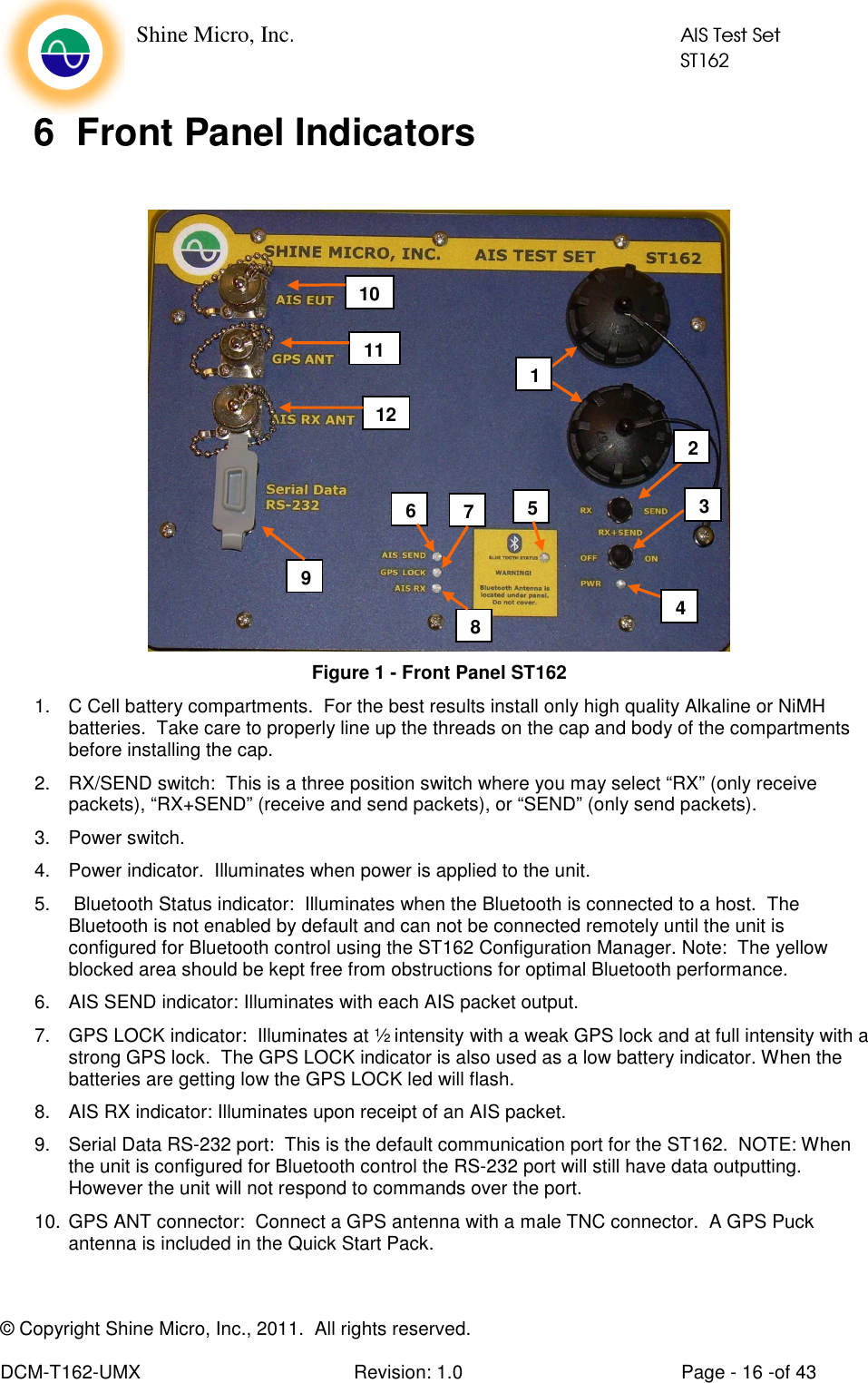    Shine Micro, Inc.            AIS Test Set            ST162 © Copyright Shine Micro, Inc., 2011.  All rights reserved.  DCM-T162-UMX  Revision: 1.0  Page - 16 -of 43 6  Front Panel Indicators   Figure 1 - Front Panel ST162  1.  C Cell battery compartments.  For the best results install only high quality Alkaline or NiMH batteries.  Take care to properly line up the threads on the cap and body of the compartments before installing the cap. 2.  RX/SEND switch:  This is a three position switch where you may select “RX” (only receive packets), “RX+SEND” (receive and send packets), or “SEND” (only send packets). 3.  Power switch.  4.  Power indicator.  Illuminates when power is applied to the unit. 5.   Bluetooth Status indicator:  Illuminates when the Bluetooth is connected to a host.  The Bluetooth is not enabled by default and can not be connected remotely until the unit is configured for Bluetooth control using the ST162 Configuration Manager. Note:  The yellow blocked area should be kept free from obstructions for optimal Bluetooth performance. 6.  AIS SEND indicator: Illuminates with each AIS packet output. 7.  GPS LOCK indicator:  Illuminates at ½ intensity with a weak GPS lock and at full intensity with a strong GPS lock.  The GPS LOCK indicator is also used as a low battery indicator. When the batteries are getting low the GPS LOCK led will flash. 8.  AIS RX indicator: Illuminates upon receipt of an AIS packet. 9.  Serial Data RS-232 port:  This is the default communication port for the ST162.  NOTE: When the unit is configured for Bluetooth control the RS-232 port will still have data outputting. However the unit will not respond to commands over the port.   10. GPS ANT connector:  Connect a GPS antenna with a male TNC connector.  A GPS Puck antenna is included in the Quick Start Pack. 1 2 4 6 7 8 9 11 10 12 3 5 