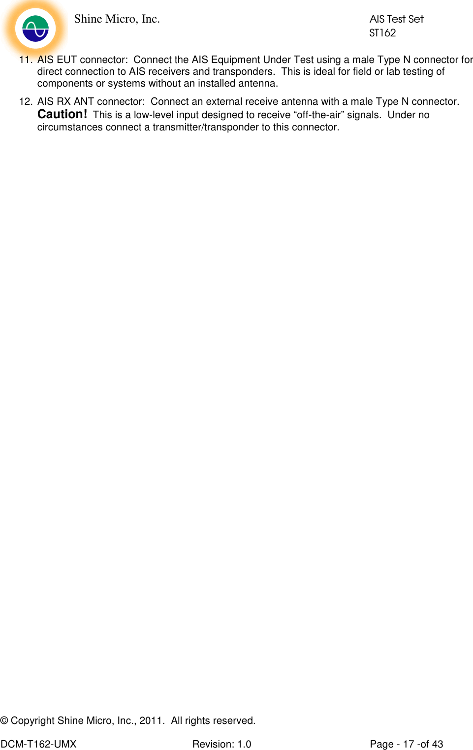    Shine Micro, Inc.            AIS Test Set            ST162 © Copyright Shine Micro, Inc., 2011.  All rights reserved.  DCM-T162-UMX  Revision: 1.0  Page - 17 -of 43 11. AIS EUT connector:  Connect the AIS Equipment Under Test using a male Type N connector for direct connection to AIS receivers and transponders.  This is ideal for field or lab testing of components or systems without an installed antenna. 12. AIS RX ANT connector:  Connect an external receive antenna with a male Type N connector.  Caution!  This is a low-level input designed to receive “off-the-air” signals.  Under no circumstances connect a transmitter/transponder to this connector.  