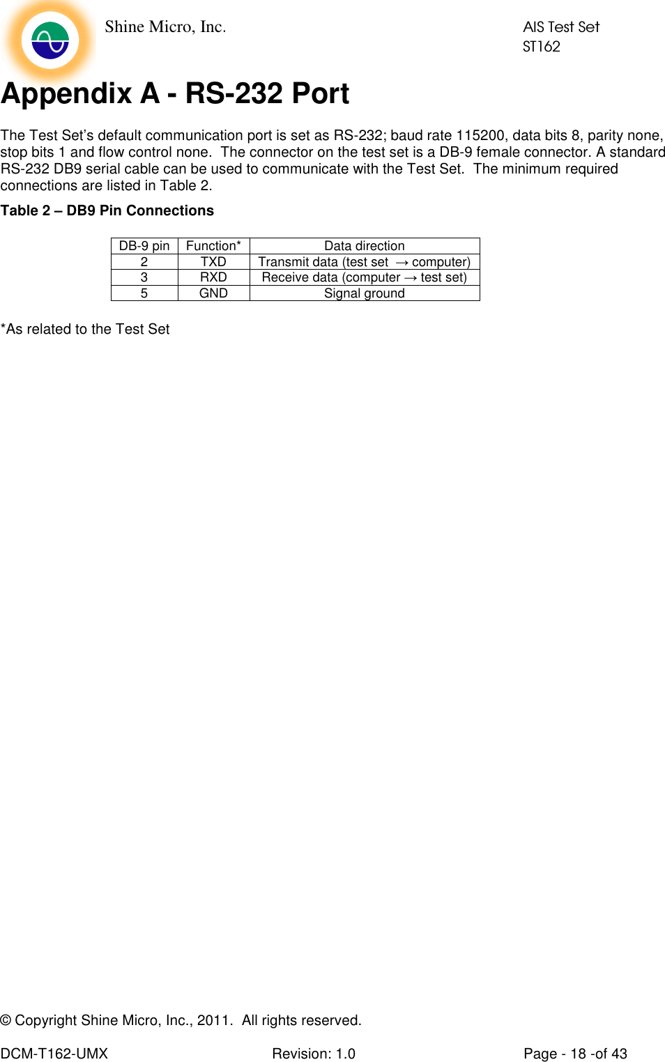    Shine Micro, Inc.            AIS Test Set            ST162 © Copyright Shine Micro, Inc., 2011.  All rights reserved.  DCM-T162-UMX  Revision: 1.0  Page - 18 -of 43 Appendix A - RS-232 Port The Test Set’s default communication port is set as RS-232; baud rate 115200, data bits 8, parity none, stop bits 1 and flow control none.  The connector on the test set is a DB-9 female connector. A standard RS-232 DB9 serial cable can be used to communicate with the Test Set.  The minimum required connections are listed in Table 2. Table 2 – DB9 Pin Connections     *As related to the Test SetDB-9 pin  Function*  Data direction 2  TXD  Transmit data (test set  → computer) 3  RXD  Receive data (computer → test set) 5  GND  Signal ground 