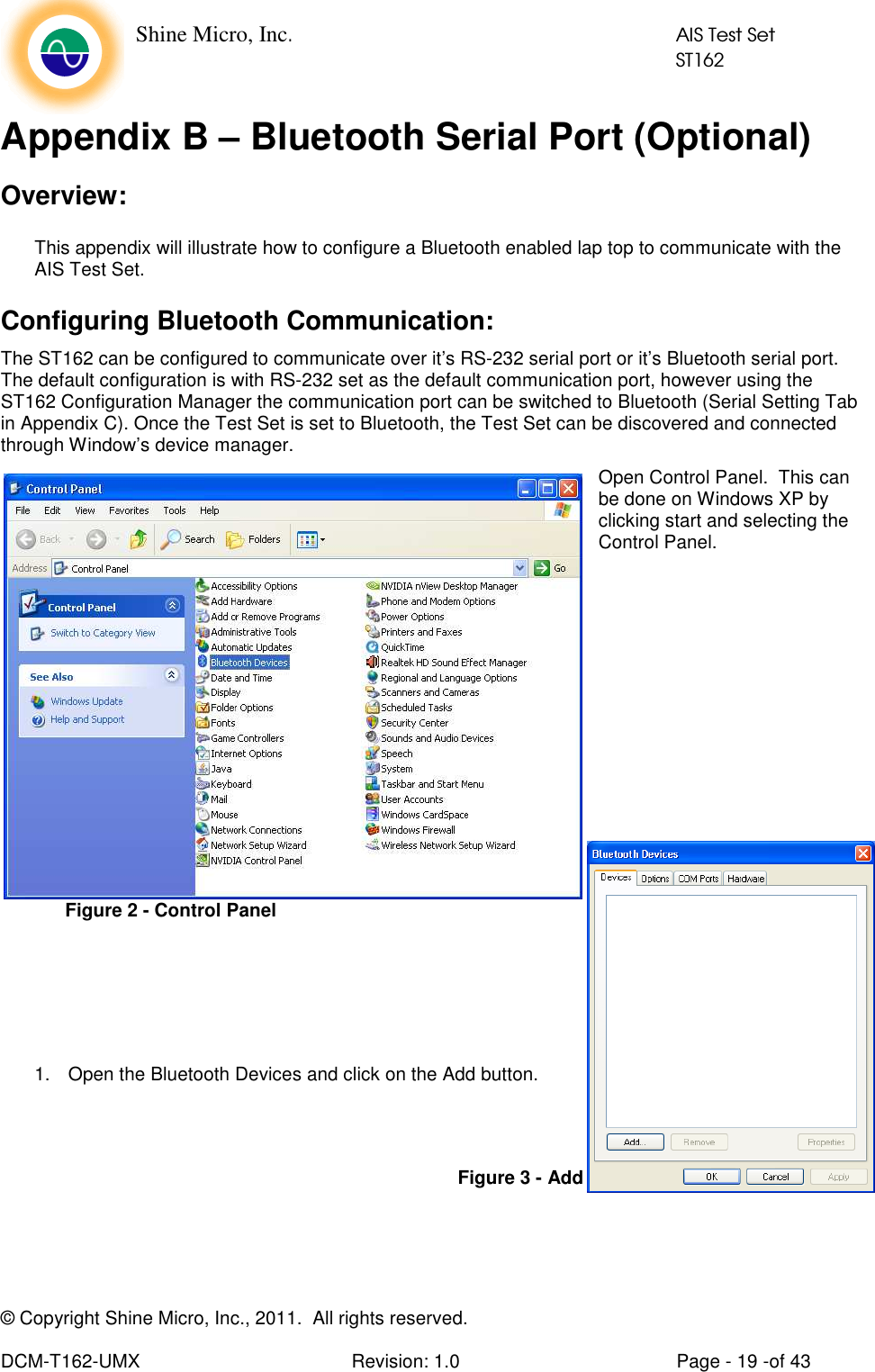    Shine Micro, Inc.            AIS Test Set            ST162  © Copyright Shine Micro, Inc., 2011.  All rights reserved.  DCM-T162-UMX  Revision: 1.0  Page - 19 -of 43 Appendix B – Bluetooth Serial Port (Optional) Overview: This appendix will illustrate how to configure a Bluetooth enabled lap top to communicate with the AIS Test Set. Configuring Bluetooth Communication: The ST162 can be configured to communicate over it’s RS-232 serial port or it’s Bluetooth serial port. The default configuration is with RS-232 set as the default communication port, however using the ST162 Configuration Manager the communication port can be switched to Bluetooth (Serial Setting Tab in Appendix C). Once the Test Set is set to Bluetooth, the Test Set can be discovered and connected through Window’s device manager. Open Control Panel.  This can be done on Windows XP by clicking start and selecting the Control Panel.                1.  Open the Bluetooth Devices and click on the Add button.      Figure 2 - Control Panel Figure 3 - Add Bluetooth Device 