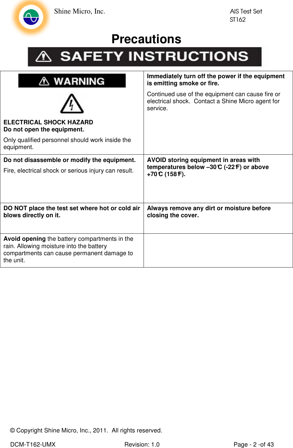    Shine Micro, Inc.            AIS Test Set            ST162 © Copyright Shine Micro, Inc., 2011.  All rights reserved.  DCM-T162-UMX  Revision: 1.0  Page - 2 -of 43 Precautions    ELECTRICAL SHOCK HAZARD Do not open the equipment. Only qualified personnel should work inside the equipment. Immediately turn off the power if the equipment is emitting smoke or fire. Continued use of the equipment can cause fire or electrical shock.  Contact a Shine Micro agent for service. Do not disassemble or modify the equipment. Fire, electrical shock or serious injury can result. AVOID storing equipment in areas with temperatures below –30°C (-22°F) or above +70°C (158°F).   DO NOT place the test set where hot or cold air blows directly on it.  Always remove any dirt or moisture before closing the cover.    Avoid opening the battery compartments in the rain. Allowing moisture into the battery compartments can cause permanent damage to the unit.    