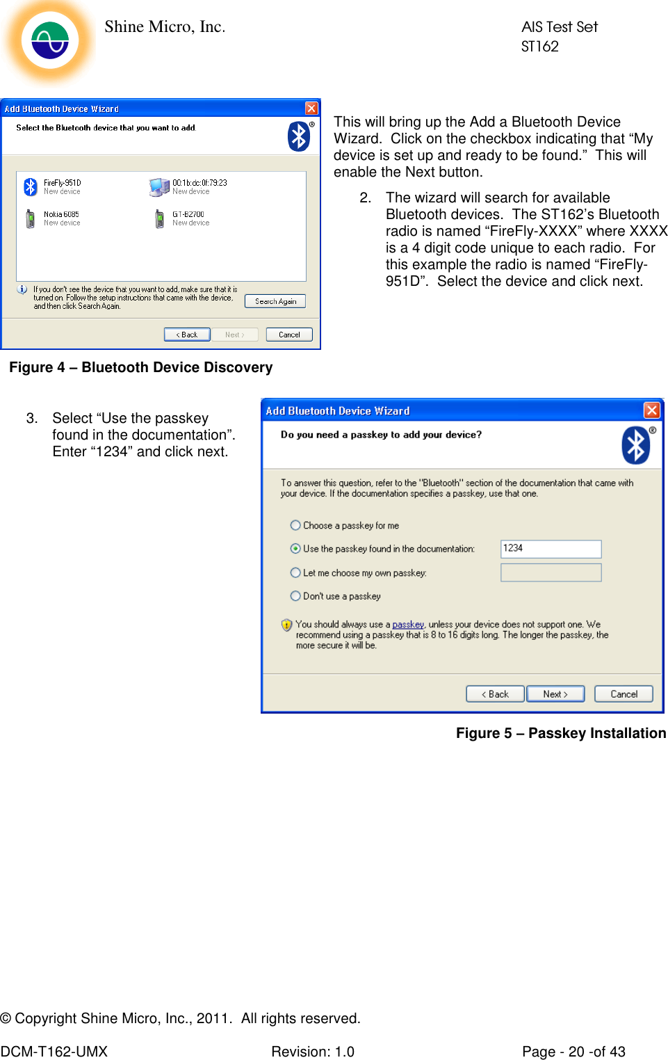    Shine Micro, Inc.            AIS Test Set            ST162 © Copyright Shine Micro, Inc., 2011.  All rights reserved.  DCM-T162-UMX  Revision: 1.0  Page - 20 -of 43  This will bring up the Add a Bluetooth Device Wizard.  Click on the checkbox indicating that “My device is set up and ready to be found.”  This will enable the Next button. 2.  The wizard will search for available Bluetooth devices.  The ST162’s Bluetooth radio is named “FireFly-XXXX” where XXXX is a 4 digit code unique to each radio.  For this example the radio is named “FireFly-951D”.  Select the device and click next.     3.  Select “Use the passkey found in the documentation”. Enter “1234” and click next.            Figure 4 – Bluetooth Device Discovery Figure 5 – Passkey Installation 