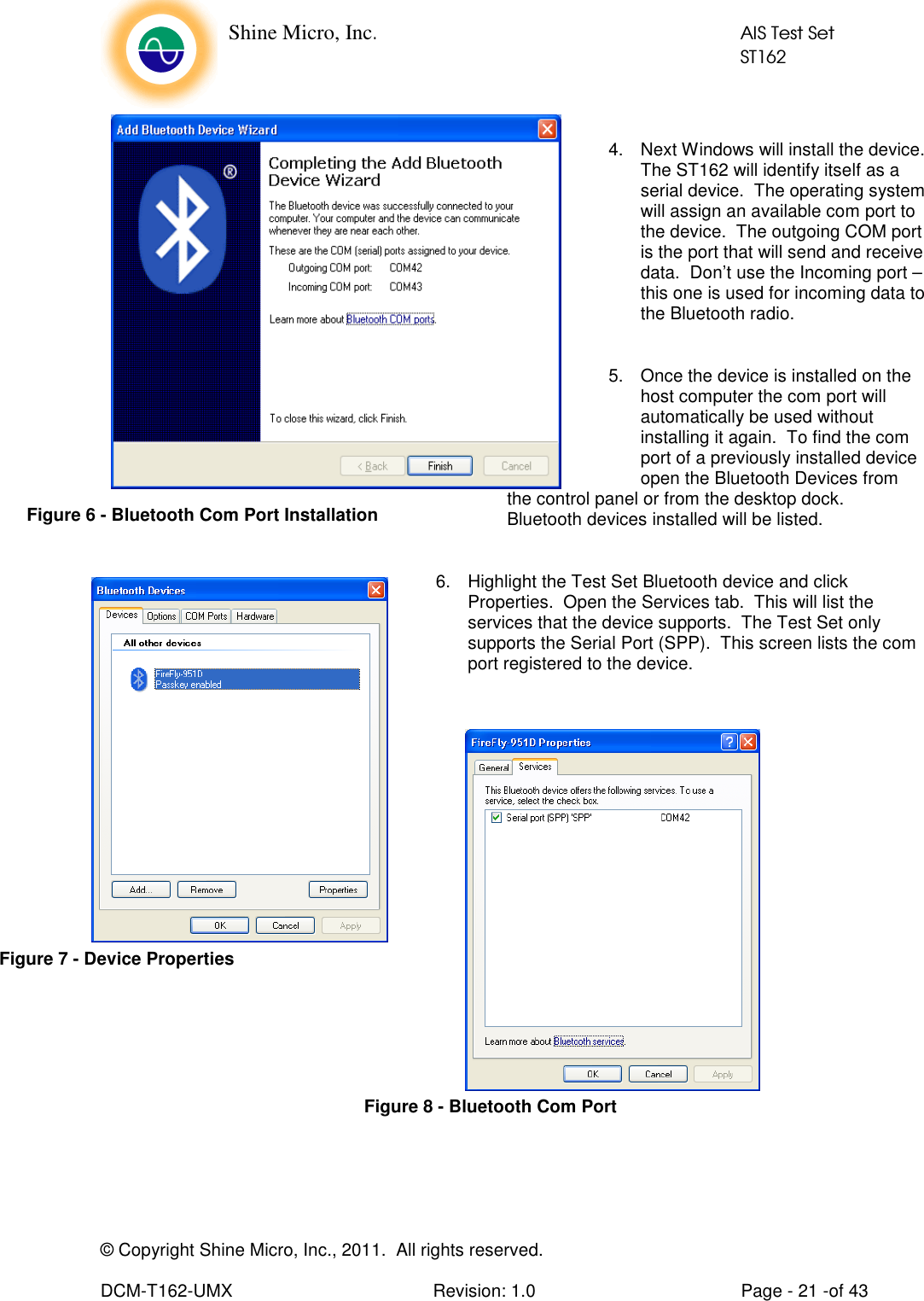    Shine Micro, Inc.            AIS Test Set            ST162 © Copyright Shine Micro, Inc., 2011.  All rights reserved.  DCM-T162-UMX  Revision: 1.0  Page - 21 -of 43  4.  Next Windows will install the device.  The ST162 will identify itself as a serial device.  The operating system will assign an available com port to the device.  The outgoing COM port is the port that will send and receive data.  Don’t use the Incoming port – this one is used for incoming data to the Bluetooth radio.   5.  Once the device is installed on the host computer the com port will automatically be used without installing it again.  To find the com port of a previously installed device open the Bluetooth Devices from the control panel or from the desktop dock.  Bluetooth devices installed will be listed.  6.  Highlight the Test Set Bluetooth device and click Properties.  Open the Services tab.  This will list the services that the device supports.  The Test Set only supports the Serial Port (SPP).  This screen lists the com port registered to the device.                Figure 6 - Bluetooth Com Port Installation Figure 7 - Device Properties Figure 8 - Bluetooth Com Port 