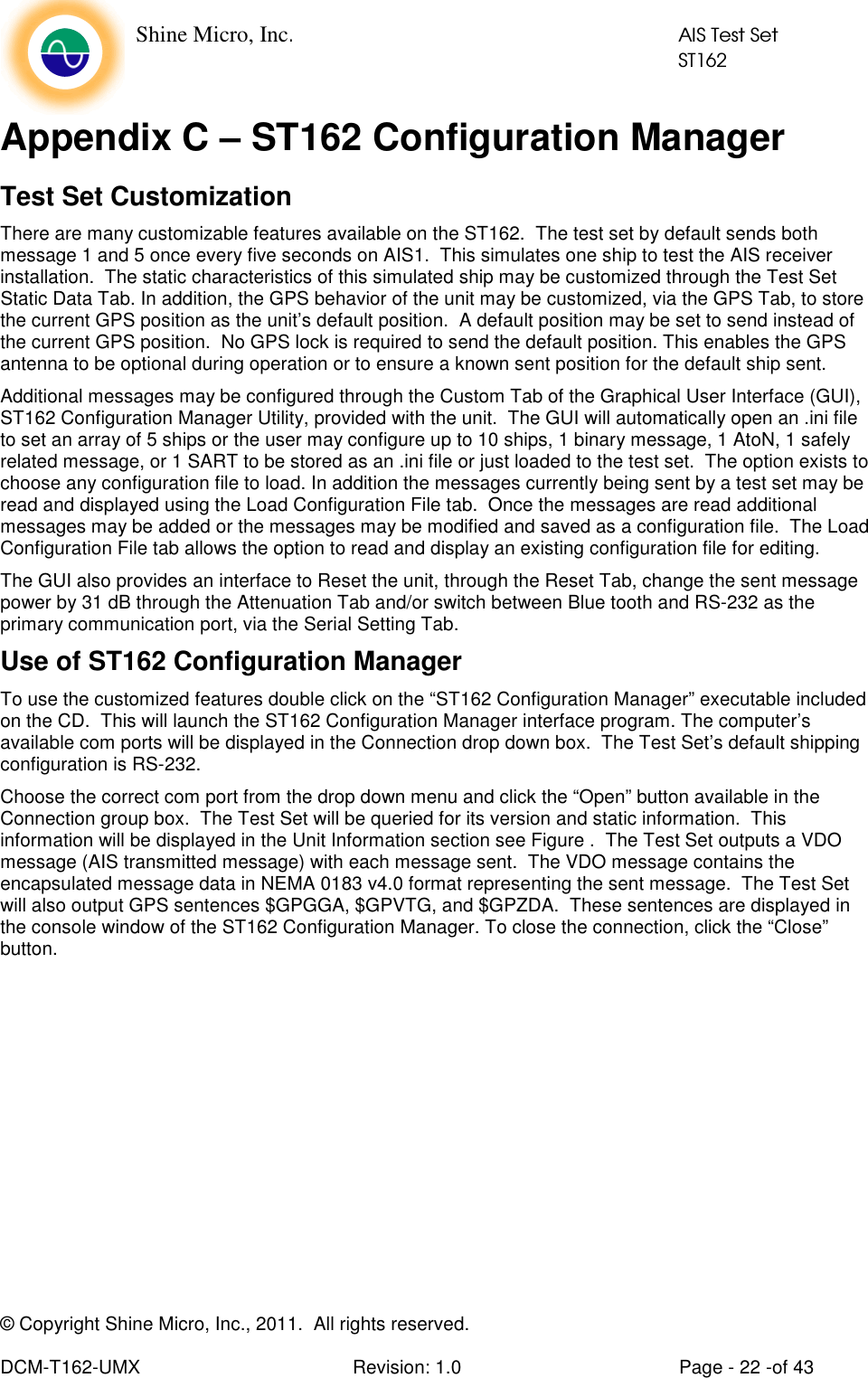    Shine Micro, Inc.            AIS Test Set            ST162  © Copyright Shine Micro, Inc., 2011.  All rights reserved.  DCM-T162-UMX  Revision: 1.0  Page - 22 -of 43 Appendix C – ST162 Configuration Manager  Test Set Customization There are many customizable features available on the ST162.  The test set by default sends both message 1 and 5 once every five seconds on AIS1.  This simulates one ship to test the AIS receiver installation.  The static characteristics of this simulated ship may be customized through the Test Set Static Data Tab. In addition, the GPS behavior of the unit may be customized, via the GPS Tab, to store the current GPS position as the unit’s default position.  A default position may be set to send instead of the current GPS position.  No GPS lock is required to send the default position. This enables the GPS antenna to be optional during operation or to ensure a known sent position for the default ship sent. Additional messages may be configured through the Custom Tab of the Graphical User Interface (GUI), ST162 Configuration Manager Utility, provided with the unit.  The GUI will automatically open an .ini file to set an array of 5 ships or the user may configure up to 10 ships, 1 binary message, 1 AtoN, 1 safely related message, or 1 SART to be stored as an .ini file or just loaded to the test set.  The option exists to choose any configuration file to load. In addition the messages currently being sent by a test set may be read and displayed using the Load Configuration File tab.  Once the messages are read additional messages may be added or the messages may be modified and saved as a configuration file.  The Load Configuration File tab allows the option to read and display an existing configuration file for editing. The GUI also provides an interface to Reset the unit, through the Reset Tab, change the sent message power by 31 dB through the Attenuation Tab and/or switch between Blue tooth and RS-232 as the primary communication port, via the Serial Setting Tab. Use of ST162 Configuration Manager To use the customized features double click on the “ST162 Configuration Manager” executable included on the CD.  This will launch the ST162 Configuration Manager interface program. The computer’s available com ports will be displayed in the Connection drop down box.  The Test Set’s default shipping configuration is RS-232.   Choose the correct com port from the drop down menu and click the “Open” button available in the Connection group box.  The Test Set will be queried for its version and static information.  This information will be displayed in the Unit Information section see Figure .  The Test Set outputs a VDO message (AIS transmitted message) with each message sent.  The VDO message contains the encapsulated message data in NEMA 0183 v4.0 format representing the sent message.  The Test Set will also output GPS sentences $GPGGA, $GPVTG, and $GPZDA.  These sentences are displayed in the console window of the ST162 Configuration Manager. To close the connection, click the “Close” button. 