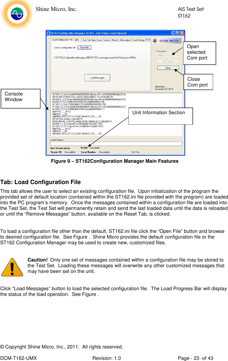    Shine Micro, Inc.            AIS Test Set            ST162 © Copyright Shine Micro, Inc., 2011.  All rights reserved.  DCM-T162-UMX  Revision: 1.0  Page - 23 -of 43    Figure 9 – ST162Configuration Manager Main Features  Tab: Load Configuration File This tab allows the user to select an existing configuration file.  Upon initialization of the program the provided set of default location (contained within the ST162.ini file provided with the program) are loaded into the PC program’s memory.  Once the messages contained within a configuration file are loaded into the Test Set, the Test Set will permanently retain and send the last loaded data until the data is reloaded or until the “Remove Messages” button, available on the Reset Tab, is clicked.  To load a configuration file other than the default, ST162.ini file click the “Open File” button and browse to desired configuration file.  See Figure .  Shine Micro provides the default configuration file or the ST162 Configuration Manager may be used to create new, customized files.  Caution!  Only one set of messages contained within a configuration file may be stored to the Test Set.  Loading these messages will overwrite any other customized messages that may have been set on the unit.  Click “Load Messages” button to load the selected configuration file.  The Load Progress Bar will display the status of the load operation.  See Figure . Unit Information Section Open selected Com port Console Window Close Com port 