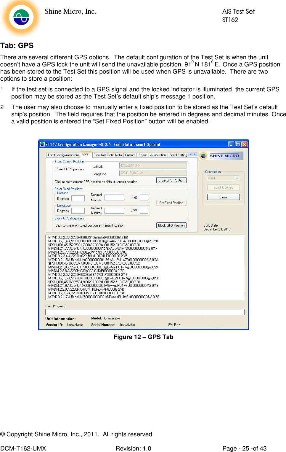    Shine Micro, Inc.            AIS Test Set            ST162 © Copyright Shine Micro, Inc., 2011.  All rights reserved.  DCM-T162-UMX  Revision: 1.0  Page - 25 -of 43 Tab: GPS There are several different GPS options.  The default configuration of the Test Set is when the unit doesn’t have a GPS lock the unit will send the unavailable position, 910 N 1810.E.  Once a GPS position has been stored to the Test Set this position will be used when GPS is unavailable.  There are two options to store a position: 1  If the test set is connected to a GPS signal and the locked indicator is illuminated, the current GPS position may be stored as the Test Set’s default ship’s message 1 position. 2  The user may also choose to manually enter a fixed position to be stored as the Test Set’s default ship’s position.  The field requires that the position be entered in degrees and decimal minutes. Once a valid position is entered the “Set Fixed Position” button will be enabled.   Figure 12 – GPS Tab 