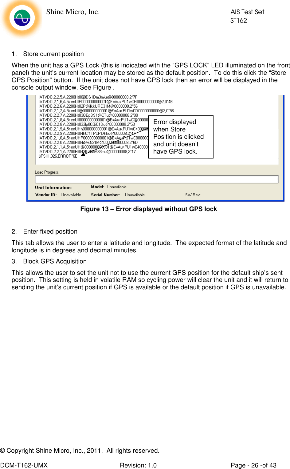    Shine Micro, Inc.            AIS Test Set            ST162 © Copyright Shine Micro, Inc., 2011.  All rights reserved.  DCM-T162-UMX  Revision: 1.0  Page - 26 -of 43  1.  Store current position When the unit has a GPS Lock (this is indicated with the “GPS LOCK” LED illuminated on the front panel) the unit’s current location may be stored as the default position.  To do this click the “Store GPS Position” button.  If the unit does not have GPS lock then an error will be displayed in the console output window. See Figure .    Figure 13 – Error displayed without GPS lock  2.  Enter fixed position This tab allows the user to enter a latitude and longitude.  The expected format of the latitude and longitude is in degrees and decimal minutes. 3.  Block GPS Acquisition This allows the user to set the unit not to use the current GPS position for the default ship’s sent position.  This setting is held in volatile RAM so cycling power will clear the unit and it will return to sending the unit’s current position if GPS is available or the default position if GPS is unavailable.  Error displayed when Store Position is clicked and unit doesn’t have GPS lock. 