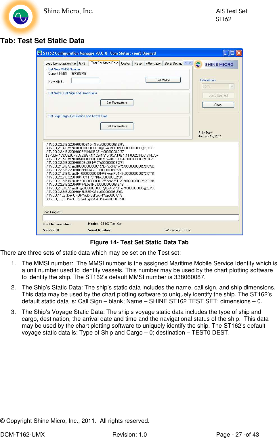    Shine Micro, Inc.            AIS Test Set            ST162 © Copyright Shine Micro, Inc., 2011.  All rights reserved.  DCM-T162-UMX  Revision: 1.0  Page - 27 -of 43 Tab: Test Set Static Data  Figure 14- Test Set Static Data Tab There are three sets of static data which may be set on the Test set: 1.  The MMSI number:  The MMSI number is the assigned Maritime Mobile Service Identity which is a unit number used to identify vessels. This number may be used by the chart plotting software to identify the ship. The ST162’s default MMSI number is 338060087. 2.  The Ship’s Static Data: The ship’s static data includes the name, call sign, and ship dimensions.  This data may be used by the chart plotting software to uniquely identify the ship. The ST162’s default static data is: Call Sign – blank; Name – SHINE ST162 TEST SET; dimensions – 0. 3.  The Ship’s Voyage Static Data: The ship’s voyage static data includes the type of ship and cargo, destination, the arrival date and time and the navigational status of the ship.  This data may be used by the chart plotting software to uniquely identify the ship. The ST162’s default voyage static data is: Type of Ship and Cargo – 0; destination – TEST0 DEST. 