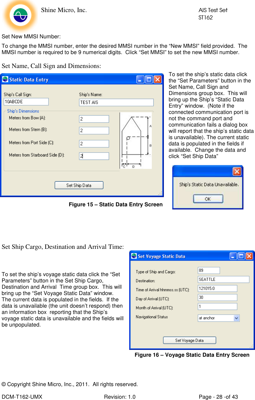    Shine Micro, Inc.            AIS Test Set            ST162 © Copyright Shine Micro, Inc., 2011.  All rights reserved.  DCM-T162-UMX  Revision: 1.0  Page - 28 -of 43 Set New MMSI Number: To change the MMSI number, enter the desired MMSI number in the “New MMSI” field provided.  The MMSI number is required to be 9 numerical digits.  Click “Set MMSI” to set the new MMSI number. Set Name, Call Sign and Dimensions: To set the ship’s static data click the “Set Parameters” button in the Set Name, Call Sign and Dimensions group box.  This will bring up the Ship’s “Static Data Entry” window.  (Note if the connected communication port is not the command port and communication fails a dialog box will report that the ship’s static data is unavailable). The current static data is populated in the fields if available.  Change the data and click “Set Ship Data”    Set Ship Cargo, Destination and Arrival Time:   To set the ship’s voyage static data click the “Set Parameters” button in the Set Ship Cargo, Destination and Arrival  Time group box.  This will bring up the “Set Voyage Static Data” window.  The current data is populated in the fields.  If the data is unavailable (the unit doesn’t respond) then an information box  reporting that the Ship’s voyage static data is unavailable and the fields will be unpopulated.   Figure 15 – Static Data Entry Screen Figure 16 – Voyage Static Data Entry Screen 