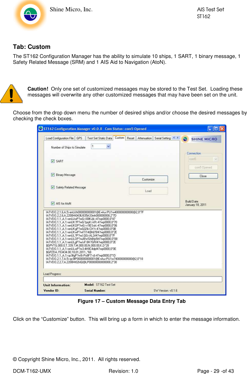    Shine Micro, Inc.            AIS Test Set            ST162 © Copyright Shine Micro, Inc., 2011.  All rights reserved.  DCM-T162-UMX  Revision: 1.0  Page - 29 -of 43  Tab: Custom The ST162 Configuration Manager has the ability to simulate 10 ships, 1 SART, 1 binary message, 1 Safety Related Message (SRM) and 1 AIS Aid to Navigation (AtoN).   Caution!  Only one set of customized messages may be stored to the Test Set.  Loading these messages will overwrite any other customized messages that may have been set on the unit.  Choose from the drop down menu the number of desired ships and/or choose the desired messages by checking the check boxes.  Figure 17 – Custom Message Data Entry Tab  Click on the “Customize” button.  This will bring up a form in which to enter the message information.   