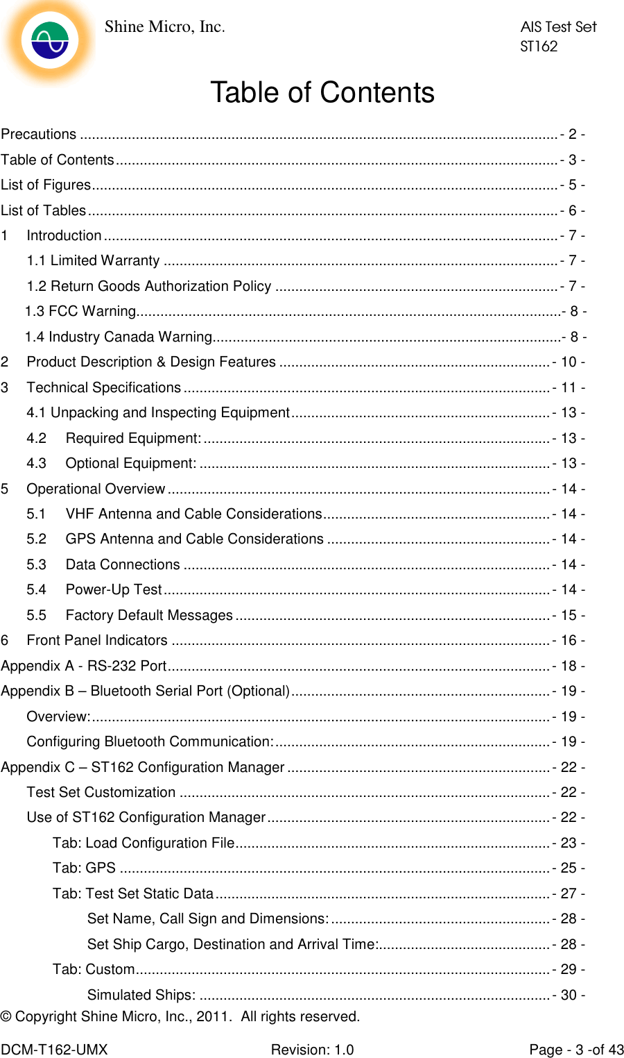    Shine Micro, Inc.            AIS Test Set            ST162 © Copyright Shine Micro, Inc., 2011.  All rights reserved.  DCM-T162-UMX  Revision: 1.0  Page - 3 -of 43 Table of Contents Precautions ........................................................................................................................- 2 - Table of Contents...............................................................................................................- 3 - List of Figures.....................................................................................................................- 5 - List of Tables......................................................................................................................- 6 - 1 Introduction..................................................................................................................- 7 - 1.1 Limited Warranty ...................................................................................................- 7 - 1.2 Return Goods Authorization Policy .......................................................................- 7 -       1.3 FCC Warning..........................................................................................................- 8 -       1.4 Industry Canada Warning.......................................................................................- 8 - 2 Product Description &amp; Design Features ....................................................................- 10 - 3 Technical Specifications............................................................................................- 11 - 4.1 Unpacking and Inspecting Equipment.................................................................- 13 - 4.2 Required Equipment:.......................................................................................- 13 - 4.3 Optional Equipment: ........................................................................................- 13 - 5 Operational Overview................................................................................................- 14 - 5.1 VHF Antenna and Cable Considerations.........................................................- 14 - 5.2 GPS Antenna and Cable Considerations ........................................................- 14 - 5.3 Data Connections ............................................................................................- 14 - 5.4 Power-Up Test.................................................................................................- 14 - 5.5 Factory Default Messages...............................................................................- 15 - 6 Front Panel Indicators ...............................................................................................- 16 - Appendix A - RS-232 Port................................................................................................- 18 - Appendix B – Bluetooth Serial Port (Optional).................................................................- 19 - Overview:...................................................................................................................- 19 - Configuring Bluetooth Communication:.....................................................................- 19 - Appendix C – ST162 Configuration Manager ..................................................................- 22 - Test Set Customization .............................................................................................- 22 - Use of ST162 Configuration Manager.......................................................................- 22 - Tab: Load Configuration File...............................................................................- 23 - Tab: GPS ............................................................................................................- 25 - Tab: Test Set Static Data....................................................................................- 27 - Set Name, Call Sign and Dimensions: .......................................................- 28 - Set Ship Cargo, Destination and Arrival Time:...........................................- 28 - Tab: Custom........................................................................................................- 29 - Simulated Ships: ........................................................................................- 30 - 