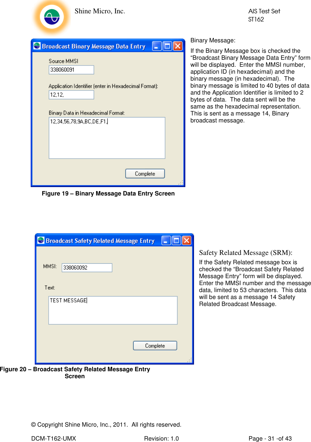    Shine Micro, Inc.            AIS Test Set            ST162 © Copyright Shine Micro, Inc., 2011.  All rights reserved.  DCM-T162-UMX  Revision: 1.0  Page - 31 -of 43 Binary Message: If the Binary Message box is checked the “Broadcast Binary Message Data Entry” form will be displayed.  Enter the MMSI number, application ID (in hexadecimal) and the binary message (in hexadecimal).  The binary message is limited to 40 bytes of data and the Application Identifier is limited to 2 bytes of data.  The data sent will be the same as the hexadecimal representation. This is sent as a message 14, Binary broadcast message.           Safety Related Message (SRM): If the Safety Related message box is checked the “Broadcast Safety Related Message Entry” form will be displayed.  Enter the MMSI number and the message data, limited to 53 characters.  This data will be sent as a message 14 Safety Related Broadcast Message.         Figure 19 – Binary Message Data Entry Screen Figure 20 – Broadcast Safety Related Message Entry Screen 