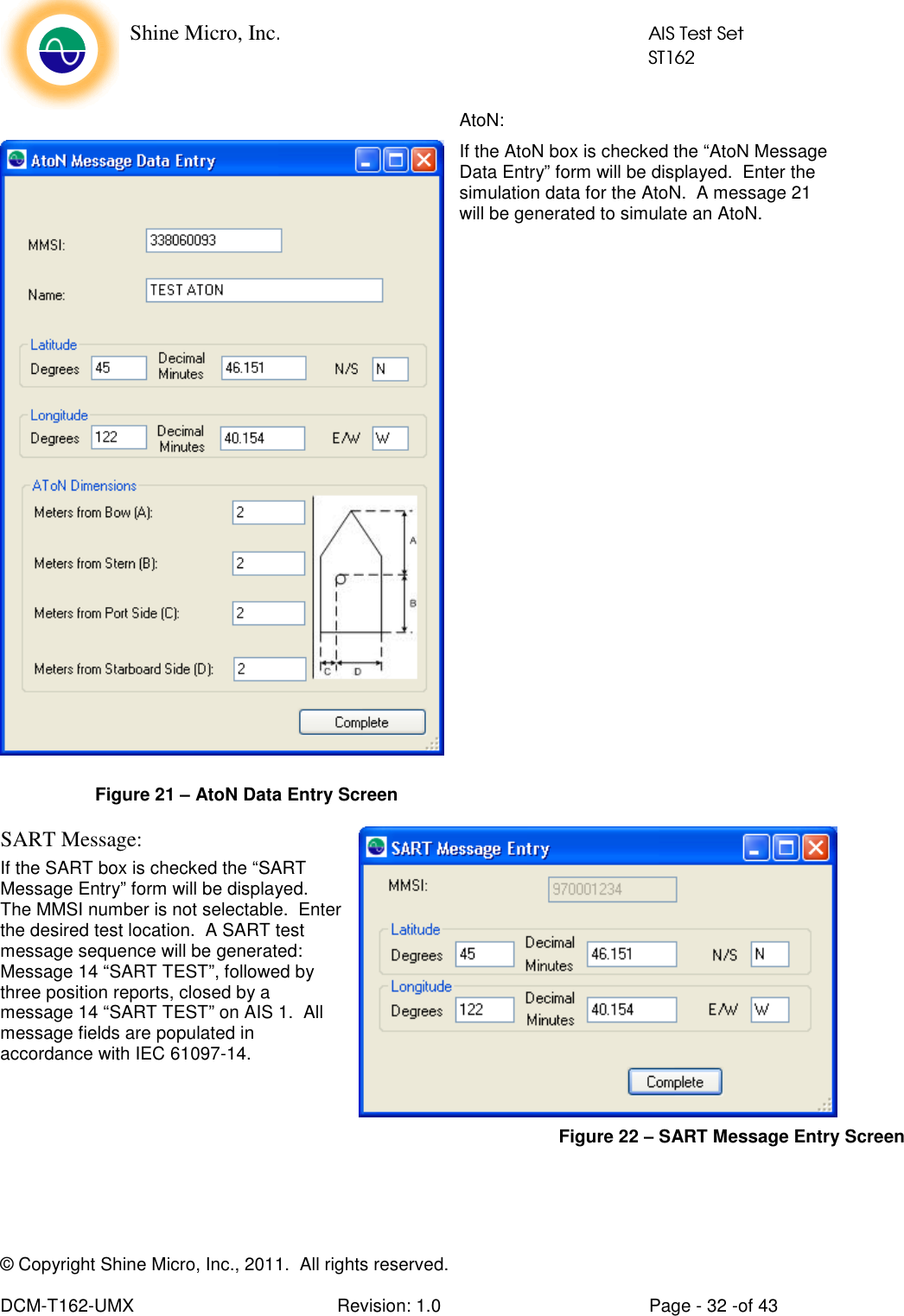    Shine Micro, Inc.            AIS Test Set            ST162 © Copyright Shine Micro, Inc., 2011.  All rights reserved.  DCM-T162-UMX  Revision: 1.0  Page - 32 -of 43 AtoN: If the AtoN box is checked the “AtoN Message Data Entry” form will be displayed.  Enter the simulation data for the AtoN.  A message 21 will be generated to simulate an AtoN.                     SART Message: If the SART box is checked the “SART Message Entry” form will be displayed.  The MMSI number is not selectable.  Enter the desired test location.  A SART test message sequence will be generated: Message 14 “SART TEST”, followed by three position reports, closed by a message 14 “SART TEST” on AIS 1.  All message fields are populated in accordance with IEC 61097-14.     Figure 21 – AtoN Data Entry Screen Figure 22 – SART Message Entry Screen 