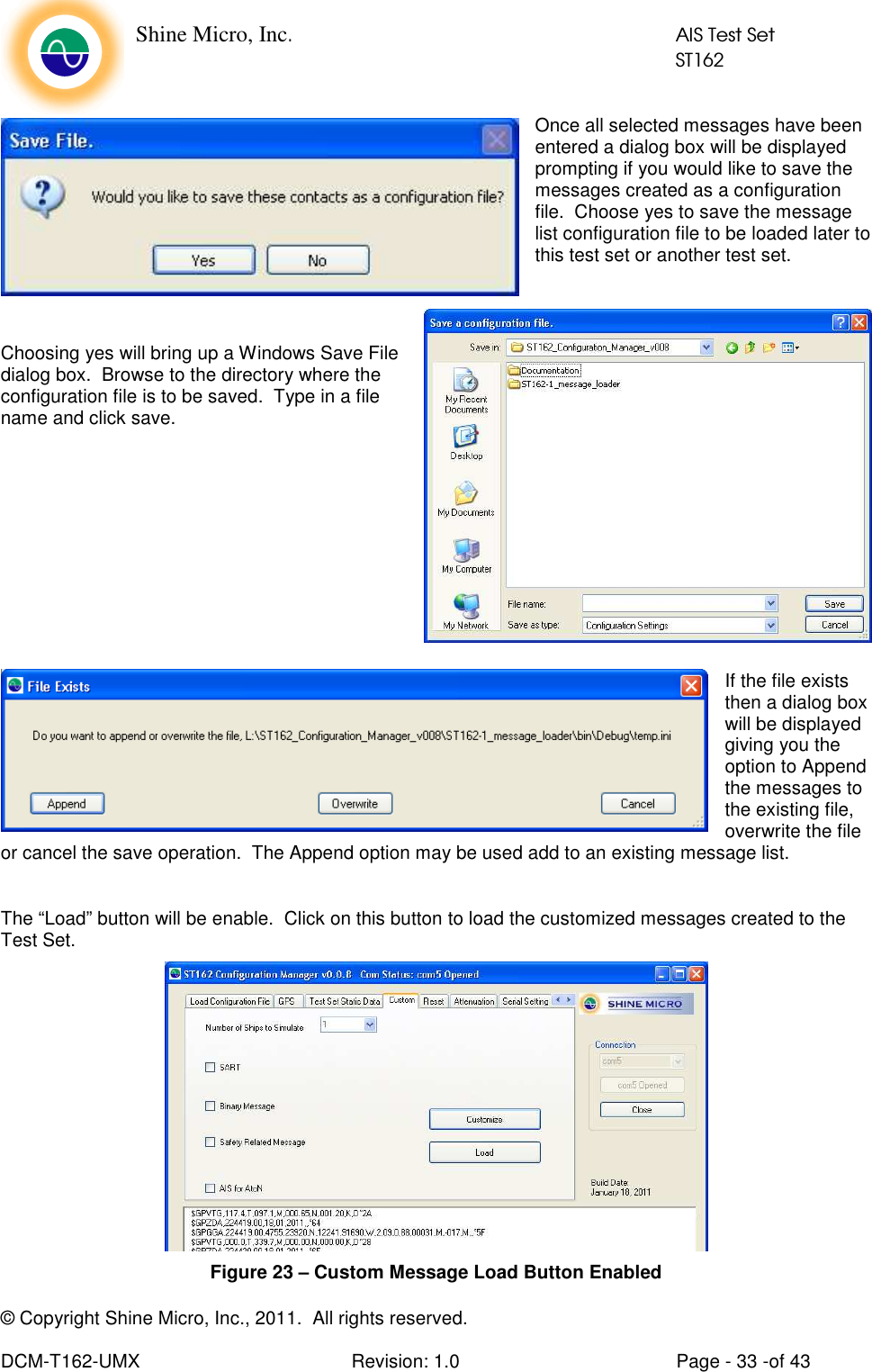    Shine Micro, Inc.            AIS Test Set            ST162 © Copyright Shine Micro, Inc., 2011.  All rights reserved.  DCM-T162-UMX  Revision: 1.0  Page - 33 -of 43 Once all selected messages have been entered a dialog box will be displayed prompting if you would like to save the messages created as a configuration file.  Choose yes to save the message list configuration file to be loaded later to this test set or another test set.     Choosing yes will bring up a Windows Save File dialog box.  Browse to the directory where the configuration file is to be saved.  Type in a file name and click save.          If the file exists then a dialog box will be displayed giving you the option to Append the messages to the existing file, overwrite the file or cancel the save operation.  The Append option may be used add to an existing message list.  The “Load” button will be enable.  Click on this button to load the customized messages created to the Test Set.  Figure 23 – Custom Message Load Button Enabled 