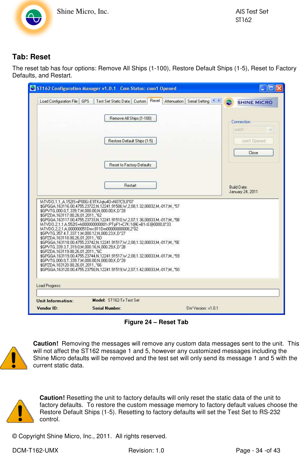    Shine Micro, Inc.            AIS Test Set            ST162 © Copyright Shine Micro, Inc., 2011.  All rights reserved.  DCM-T162-UMX  Revision: 1.0  Page - 34 -of 43  Tab: Reset The reset tab has four options: Remove All Ships (1-100), Restore Default Ships (1-5), Reset to Factory Defaults, and Restart.  Figure 24 – Reset Tab  Caution!  Removing the messages will remove any custom data messages sent to the unit.  This will not affect the ST162 message 1 and 5, however any customized messages including the Shine Micro defaults will be removed and the test set will only send its message 1 and 5 with the current static data.   Caution! Resetting the unit to factory defaults will only reset the static data of the unit to factory defaults.  To restore the custom message memory to factory default values choose the Restore Default Ships (1-5). Resetting to factory defaults will set the Test Set to RS-232 control. 