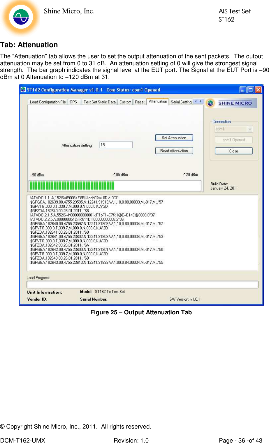    Shine Micro, Inc.            AIS Test Set            ST162 © Copyright Shine Micro, Inc., 2011.  All rights reserved.  DCM-T162-UMX  Revision: 1.0  Page - 36 -of 43 Tab: Attenuation The “Attenuation” tab allows the user to set the output attenuation of the sent packets.  The output attenuation may be set from 0 to 31 dB.  An attenuation setting of 0 will give the strongest signal strength.  The bar graph indicates the signal level at the EUT port. The Signal at the EUT Port is −90 dBm at 0 Attenuation to −120 dBm at 31.   Figure 25 – Output Attenuation Tab  