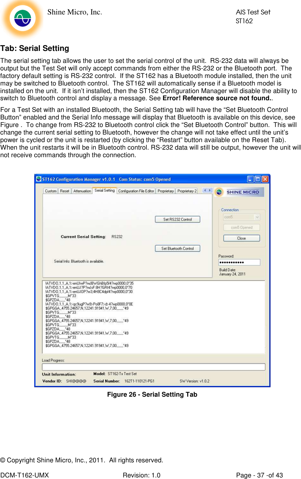    Shine Micro, Inc.            AIS Test Set            ST162 © Copyright Shine Micro, Inc., 2011.  All rights reserved.  DCM-T162-UMX  Revision: 1.0  Page - 37 -of 43 Tab: Serial Setting The serial setting tab allows the user to set the serial control of the unit.  RS-232 data will always be output but the Test Set will only accept commands from either the RS-232 or the Bluetooth port.  The factory default setting is RS-232 control.  If the ST162 has a Bluetooth module installed, then the unit may be switched to Bluetooth control.  The ST162 will automatically sense if a Bluetooth model is installed on the unit.  If it isn’t installed, then the ST162 Configuration Manager will disable the ability to switch to Bluetooth control and display a message. See Error! Reference source not found.. For a Test Set with an installed Bluetooth, the Serial Setting tab will have the “Set Bluetooth Control Button” enabled and the Serial Info message will display that Bluetooth is available on this device, see Figure .  To change from RS-232 to Bluetooth control click the “Set Bluetooth Control” button.  This will change the current serial setting to Bluetooth, however the change will not take effect until the unit’s power is cycled or the unit is restarted (by clicking the “Restart” button available on the Reset Tab).  When the unit restarts it will be in Bluetooth control. RS-232 data will still be output, however the unit will not receive commands through the connection.   Figure 26 - Serial Setting Tab 
