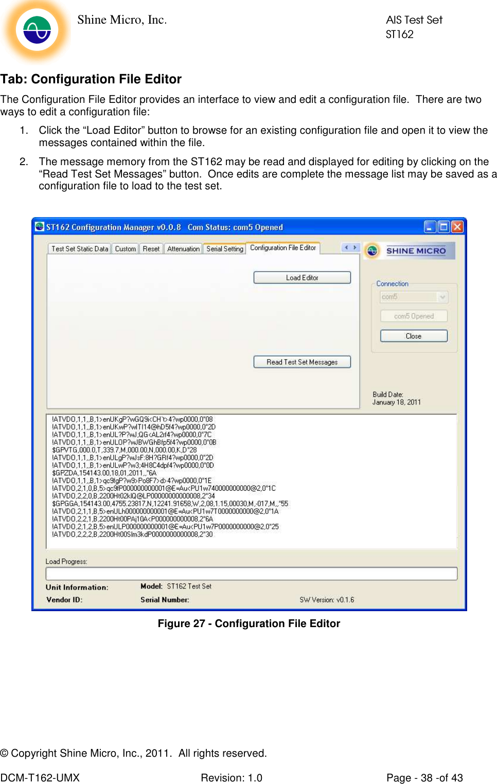    Shine Micro, Inc.            AIS Test Set            ST162 © Copyright Shine Micro, Inc., 2011.  All rights reserved.  DCM-T162-UMX  Revision: 1.0  Page - 38 -of 43 Tab: Configuration File Editor The Configuration File Editor provides an interface to view and edit a configuration file.  There are two ways to edit a configuration file:  1.  Click the “Load Editor” button to browse for an existing configuration file and open it to view the messages contained within the file.  2.  The message memory from the ST162 may be read and displayed for editing by clicking on the “Read Test Set Messages” button.  Once edits are complete the message list may be saved as a configuration file to load to the test set.    Figure 27 - Configuration File Editor 