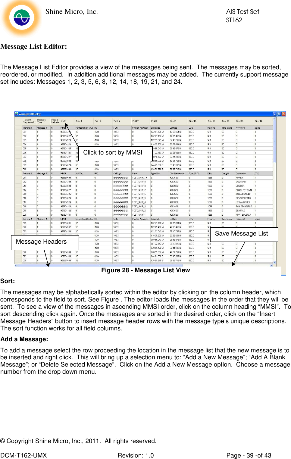    Shine Micro, Inc.            AIS Test Set            ST162 © Copyright Shine Micro, Inc., 2011.  All rights reserved.  DCM-T162-UMX  Revision: 1.0  Page - 39 -of 43 Message List Editor:  The Message List Editor provides a view of the messages being sent.  The messages may be sorted, reordered, or modified.  In addition additional messages may be added.  The currently support message set includes: Messages 1, 2, 3, 5, 6, 8, 12, 14, 18, 19, 21, and 24.   Sort: The messages may be alphabetically sorted within the editor by clicking on the column header, which corresponds to the field to sort. See Figure . The editor loads the messages in the order that they will be sent.  To see a view of the messages in ascending MMSI order, click on the column heading “MMSI”.  To sort descending click again. Once the messages are sorted in the desired order, click on the “Insert Message Headers” button to insert message header rows with the message type’s unique descriptions.  The sort function works for all field columns. Add a Message: To add a message select the row proceeding the location in the message list that the new message is to be inserted and right click.  This will bring up a selection menu to: “Add a New Message”; “Add A Blank Message”; or “Delete Selected Message”.  Click on the Add a New Message option.  Choose a message number from the drop down menu. Message Headers Save Message List Click to sort by MMSI Figure 28 - Message List View 