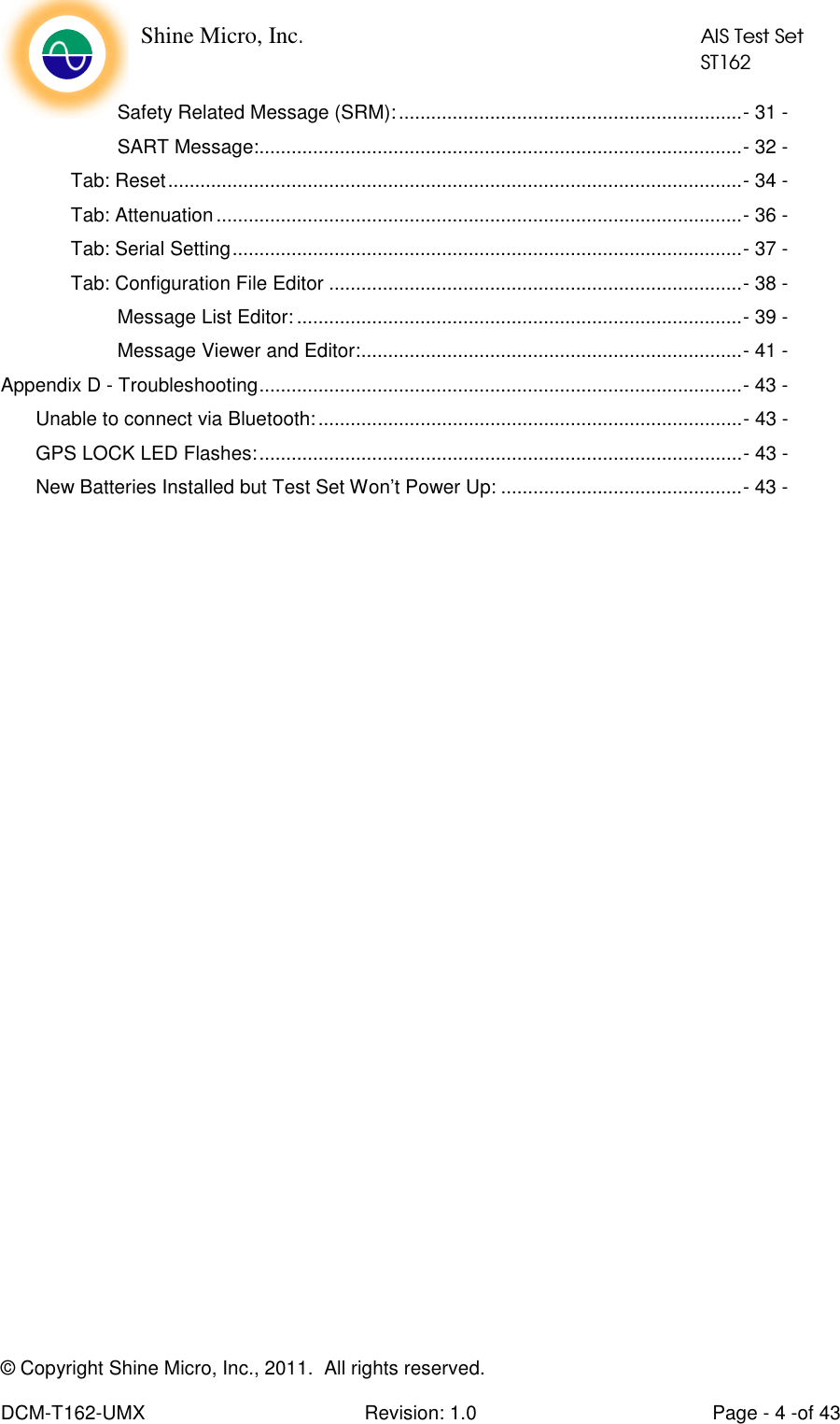    Shine Micro, Inc.            AIS Test Set            ST162 © Copyright Shine Micro, Inc., 2011.  All rights reserved.  DCM-T162-UMX  Revision: 1.0  Page - 4 -of 43 Safety Related Message (SRM):................................................................- 31 - SART Message:..........................................................................................- 32 - Tab: Reset...........................................................................................................- 34 - Tab: Attenuation ..................................................................................................- 36 - Tab: Serial Setting...............................................................................................- 37 - Tab: Configuration File Editor .............................................................................- 38 - Message List Editor: ...................................................................................- 39 - Message Viewer and Editor:.......................................................................- 41 - Appendix D - Troubleshooting..........................................................................................- 43 - Unable to connect via Bluetooth:...............................................................................- 43 - GPS LOCK LED Flashes:..........................................................................................- 43 - New Batteries Installed but Test Set Won’t Power Up: .............................................- 43 -  