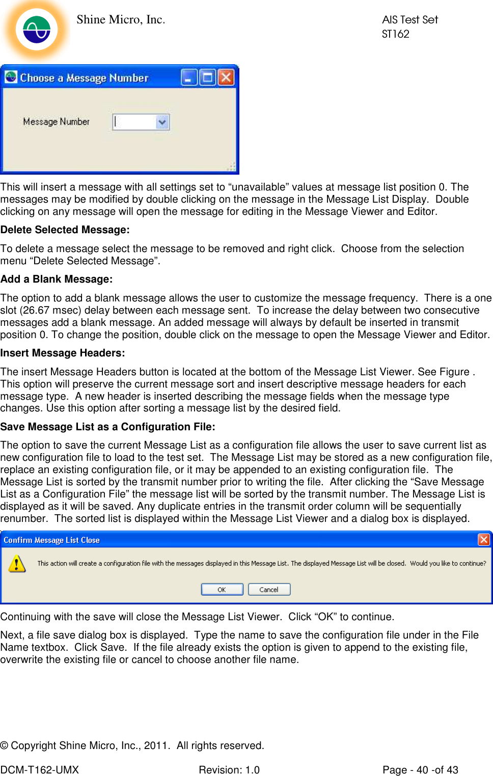    Shine Micro, Inc.            AIS Test Set            ST162 © Copyright Shine Micro, Inc., 2011.  All rights reserved.  DCM-T162-UMX  Revision: 1.0  Page - 40 -of 43  This will insert a message with all settings set to “unavailable” values at message list position 0. The messages may be modified by double clicking on the message in the Message List Display.  Double clicking on any message will open the message for editing in the Message Viewer and Editor. Delete Selected Message: To delete a message select the message to be removed and right click.  Choose from the selection menu “Delete Selected Message”. Add a Blank Message: The option to add a blank message allows the user to customize the message frequency.  There is a one slot (26.67 msec) delay between each message sent.  To increase the delay between two consecutive messages add a blank message. An added message will always by default be inserted in transmit position 0. To change the position, double click on the message to open the Message Viewer and Editor. Insert Message Headers: The insert Message Headers button is located at the bottom of the Message List Viewer. See Figure . This option will preserve the current message sort and insert descriptive message headers for each message type.  A new header is inserted describing the message fields when the message type changes. Use this option after sorting a message list by the desired field. Save Message List as a Configuration File: The option to save the current Message List as a configuration file allows the user to save current list as new configuration file to load to the test set.  The Message List may be stored as a new configuration file, replace an existing configuration file, or it may be appended to an existing configuration file.  The Message List is sorted by the transmit number prior to writing the file.  After clicking the “Save Message List as a Configuration File” the message list will be sorted by the transmit number. The Message List is displayed as it will be saved. Any duplicate entries in the transmit order column will be sequentially renumber.  The sorted list is displayed within the Message List Viewer and a dialog box is displayed.   Continuing with the save will close the Message List Viewer.  Click “OK” to continue. Next, a file save dialog box is displayed.  Type the name to save the configuration file under in the File Name textbox.  Click Save.  If the file already exists the option is given to append to the existing file, overwrite the existing file or cancel to choose another file name. 