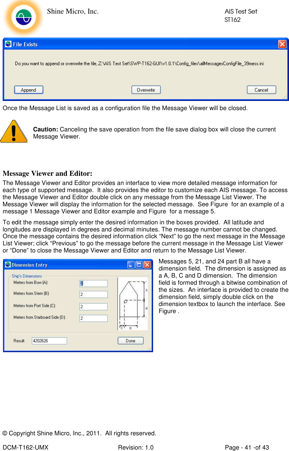    Shine Micro, Inc.            AIS Test Set            ST162 © Copyright Shine Micro, Inc., 2011.  All rights reserved.  DCM-T162-UMX  Revision: 1.0  Page - 41 -of 43  Once the Message List is saved as a configuration file the Message Viewer will be closed.   Caution: Canceling the save operation from the file save dialog box will close the current Message Viewer.   Message Viewer and Editor: The Message Viewer and Editor provides an interface to view more detailed message information for each type of supported message.  It also provides the editor to customize each AIS message. To access the Message Viewer and Editor double click on any message from the Message List Viewer. The Message Viewer will display the information for the selected message.  See Figure  for an example of a message 1 Message Viewer and Editor example and Figure  for a message 5. To edit the message simply enter the desired information in the boxes provided.  All latitude and longitudes are displayed in degrees and decimal minutes. The message number cannot be changed. Once the message contains the desired information click “Next” to go the next message in the Message List Viewer; click “Previous” to go the message before the current message in the Message List Viewer or “Done” to close the Message Viewer and Editor and return to the Message List Viewer.  Messages 5, 21, and 24 part B all have a dimension field.  The dimension is assigned as a A, B, C and D dimension.  The dimension field is formed through a bitwise combination of the sizes.  An interface is provided to create the dimension field, simply double click on the dimension textbox to launch the interface. See Figure .      