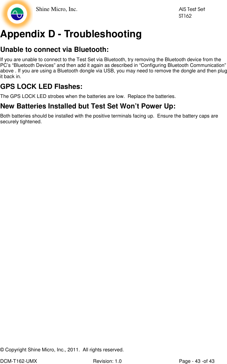    Shine Micro, Inc.            AIS Test Set            ST162  © Copyright Shine Micro, Inc., 2011.  All rights reserved.  DCM-T162-UMX  Revision: 1.0  Page - 43 -of 43 Appendix D - Troubleshooting Unable to connect via Bluetooth: If you are unable to connect to the Test Set via Bluetooth, try removing the Bluetooth device from the PC’s “Bluetooth Devices” and then add it again as described in “Configuring Bluetooth Communication” above . If you are using a Bluetooth dongle via USB, you may need to remove the dongle and then plug it back in. GPS LOCK LED Flashes: The GPS LOCK LED strobes when the batteries are low.  Replace the batteries. New Batteries Installed but Test Set Won’t Power Up: Both batteries should be installed with the positive terminals facing up.  Ensure the battery caps are securely tightened.   