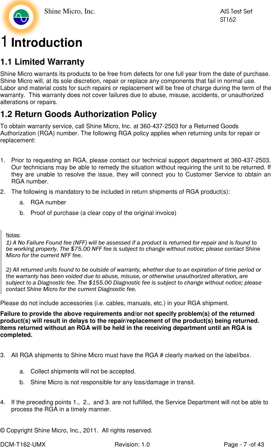    Shine Micro, Inc.            AIS Test Set            ST162 © Copyright Shine Micro, Inc., 2011.  All rights reserved.  DCM-T162-UMX  Revision: 1.0  Page - 7 -of 43 1 Introduction 1.1 Limited Warranty                   Shine Micro warrants its products to be free from defects for one full year from the date of purchase.  Shine Micro will, at its sole discretion, repair or replace any components that fail in normal use.  Labor and material costs for such repairs or replacement will be free of charge during the term of the warranty.  This warranty does not cover failures due to abuse, misuse, accidents, or unauthorized alterations or repairs. 1.2 Return Goods Authorization Policy To obtain warranty service, call Shine Micro, Inc. at 360-437-2503 for a Returned Goods Authorization (RGA) number. The following RGA policy applies when returning units for repair or replacement:  1.  Prior to requesting an RGA, please contact our technical support department at 360-437-2503. Our technicians may be able to remedy the situation without requiring the unit to be returned. If they are unable to resolve the issue, they will connect you to Customer Service to obtain an RGA number.  2.  The following is mandatory to be included in return shipments of RGA product(s): a.  RGA number b.  Proof of purchase (a clear copy of the original invoice) Please do not include accessories (i.e. cables, manuals, etc.) in your RGA shipment. Failure to provide the above requirements and/or not specify problem(s) of the returned product(s) will result in delays to the repair/replacement of the product(s) being returned.  Items returned without an RGA will be held in the receiving department until an RGA is completed.  3.  All RGA shipments to Shine Micro must have the RGA # clearly marked on the label/box.  a.  Collect shipments will not be accepted. b.  Shine Micro is not responsible for any loss/damage in transit.  4.  If the preceding points 1.,  2.,  and 3. are not fulfilled, the Service Department will not be able to process the RGA in a timely manner.  Notes: 1) A No Failure Found fee (NFF) will be assessed if a product is returned for repair and is found to be working properly. The $75.00 NFF fee is subject to change without notice; please contact Shine Micro for the current NFF fee.  2) All returned units found to be outside of warranty, whether due to an expiration of time period or the warranty has been voided due to abuse, misuse, or otherwise unauthorized alteration, are subject to a Diagnostic fee. The $155.00 Diagnostic fee is subject to change without notice; please contact Shine Micro for the current Diagnostic fee. 