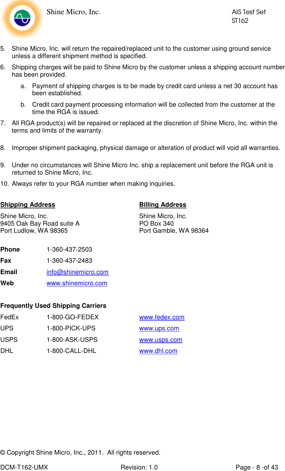    Shine Micro, Inc.            AIS Test Set            ST162 © Copyright Shine Micro, Inc., 2011.  All rights reserved.  DCM-T162-UMX  Revision: 1.0  Page - 8 -of 43  5.  Shine Micro, Inc. will return the repaired/replaced unit to the customer using ground service unless a different shipment method is specified.  6.  Shipping charges will be paid to Shine Micro by the customer unless a shipping account number has been provided. a.  Payment of shipping charges is to be made by credit card unless a net 30 account has been established. b.  Credit card payment processing information will be collected from the customer at the time the RGA is issued. 7.  All RGA product(s) will be repaired or replaced at the discretion of Shine Micro, Inc. within the terms and limits of the warranty.  8.  Improper shipment packaging, physical damage or alteration of product will void all warranties.  9.  Under no circumstances will Shine Micro Inc. ship a replacement unit before the RGA unit is returned to Shine Micro, Inc. 10. Always refer to your RGA number when making inquiries.  Shipping Address        Billing Address Shine Micro, Inc.        Shine Micro, Inc. 9405 Oak Bay Road suite A      PO Box 340 Port Ludlow, WA 98365       Port Gamble, WA 98364  Phone    1-360-437-2503 Fax    1-360-437-2483 Email   info@shinemicro.com Web   www.shinemicro.com  Frequently Used Shipping Carriers FedEx    1-800-GO-FEDEX    www.fedex.com UPS    1-800-PICK-UPS    www.ups.com  USPS    1-800-ASK-USPS    www.usps.com  DHL    1-800-CALL-DHL    www.dhl.com          