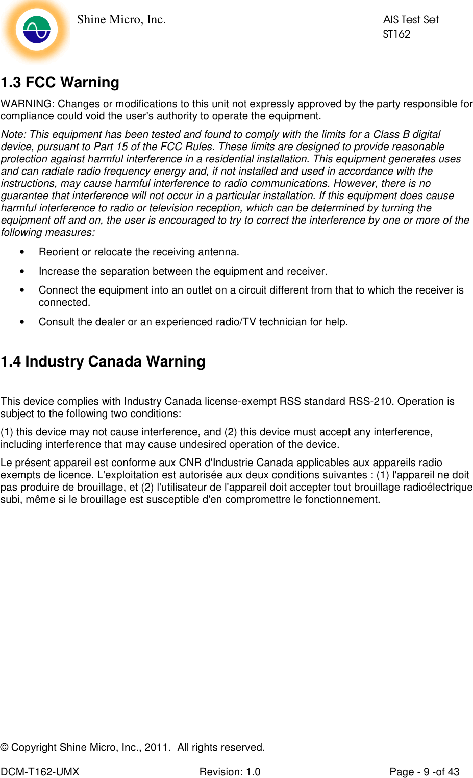    Shine Micro, Inc.            AIS Test Set            ST162 © Copyright Shine Micro, Inc., 2011.  All rights reserved.  DCM-T162-UMX  Revision: 1.0  Page - 9 -of 43  1.3 FCC Warning         WARNING: Changes or modifications to this unit not expressly approved by the party responsible for compliance could void the user&apos;s authority to operate the equipment.  Note: This equipment has been tested and found to comply with the limits for a Class B digital device, pursuant to Part 15 of the FCC Rules. These limits are designed to provide reasonable protection against harmful interference in a residential installation. This equipment generates uses and can radiate radio frequency energy and, if not installed and used in accordance with the instructions, may cause harmful interference to radio communications. However, there is no guarantee that interference will not occur in a particular installation. If this equipment does cause harmful interference to radio or television reception, which can be determined by turning the equipment off and on, the user is encouraged to try to correct the interference by one or more of the following measures: •  Reorient or relocate the receiving antenna. •  Increase the separation between the equipment and receiver. •  Connect the equipment into an outlet on a circuit different from that to which the receiver is connected.  •  Consult the dealer or an experienced radio/TV technician for help.   1.4 Industry Canada Warning  This device complies with Industry Canada license-exempt RSS standard RSS-210. Operation is subject to the following two conditions: (1) this device may not cause interference, and (2) this device must accept any interference, including interference that may cause undesired operation of the device.  Le présent appareil est conforme aux CNR d&apos;Industrie Canada applicables aux appareils radio exempts de licence. L&apos;exploitation est autorisée aux deux conditions suivantes : (1) l&apos;appareil ne doit pas produire de brouillage, et (2) l&apos;utilisateur de l&apos;appareil doit accepter tout brouillage radioélectrique subi, même si le brouillage est susceptible d&apos;en compromettre le fonctionnement. 