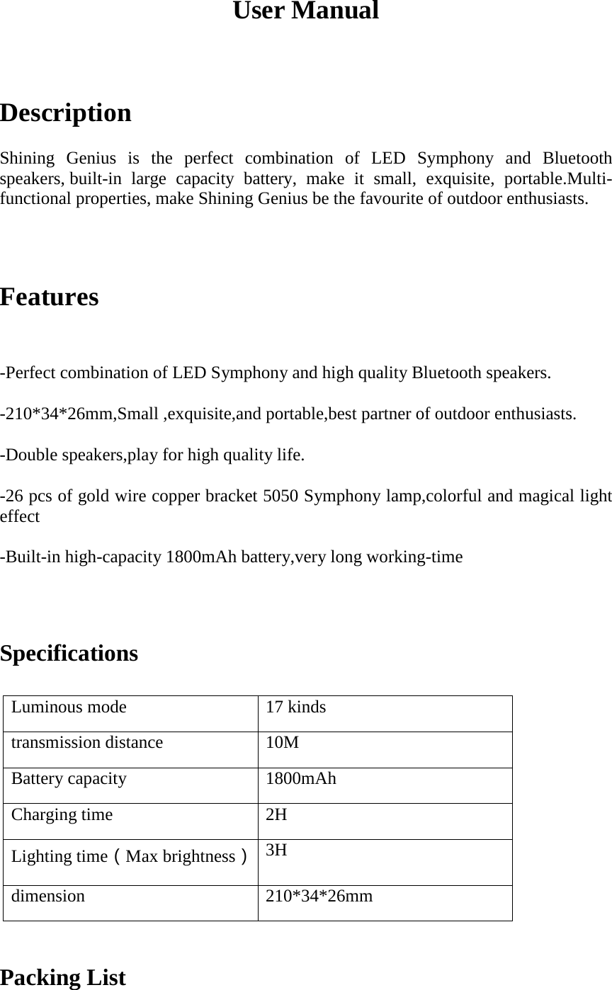 User Manual Description Shining  Genius  is  the  perfect  combination  of  LED  Symphony  and  Bluetooth speakers, built-in large capacity battery, make it small, exquisite, portable.Multi-functional properties, make Shining Genius be the favourite of outdoor enthusiasts. Features -Perfect combination of LED Symphony and high quality Bluetooth speakers.-210*34*26mm,Small ,exquisite,and portable,best partner of outdoor enthusiasts.-Double speakers,play for high quality life.-26 pcs of gold wire copper bracket 5050 Symphony lamp,colorful and magical lighteffect-Built-in high-capacity 1800mAh battery,very long working-timeSpecifications Luminous mode 17 kinds transmission distance 10M Battery capacity 1800mAh Charging time 2H Lighting time（Max brightness） 3H dimension 210*34*26mm Packing List 