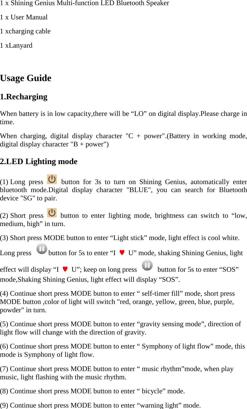 1 x Shining Genius Multi-function LED Bluetooth Speaker 1 x User Manual 1 xcharging cable 1 xLanyard  Usage Guide 1.Recharging When battery is in low capacity,there will be &ldquo;LO&rdquo; on digital display.Please charge in time. When charging, digital display character "C + power".(Battery in working mode, digital display character "B + power") 2.LED Lighting mode (1) Long press   button for 3s to turn on Shining Genius, automatically enter bluetooth mode.Digital display character "BLUE", you can search for Bluetooth device "SG" to pair. (2) Short press   button to enter lighting mode, brightness can switch to &ldquo;low,  medium, high&rdquo; in turn. (3) Short press MODE button to enter &ldquo;Light stick&rdquo; mode, light effect is cool white. Long press  button for 5s to enter &ldquo;I  &hearts;  U&rdquo; mode, shaking Shining Genius, light effect will display &ldquo;I  &hearts;  U&rdquo;; keep on long press    button for 5s to enter &ldquo;SOS&rdquo; mode,Shaking Shining Genius, light effect will display &ldquo;SOS&rdquo;. (4) Continue short press MODE button to enter &ldquo; self-timer fill&rdquo; mode, short press MODE button ,color of light will switch "red, orange, yellow, green, blue, purple, powder" in turn. (5) Continue short press MODE button to enter &ldquo;gravity sensing mode&rdquo;, direction of light flow will change with the direction of gravity. (6) Continue short press MODE button to enter &ldquo; Symphony of light flow&rdquo; mode, this mode is Symphony of light flow. (7) Continue short press MODE button to enter &ldquo; music rhythm&rdquo;mode, when play music, light flashing with the music rhythm. (8) Continue short press MODE button to enter &ldquo; bicycle&rdquo; mode. (9) Continue short press MODE button to enter &ldquo;warning light&rdquo; mode. 