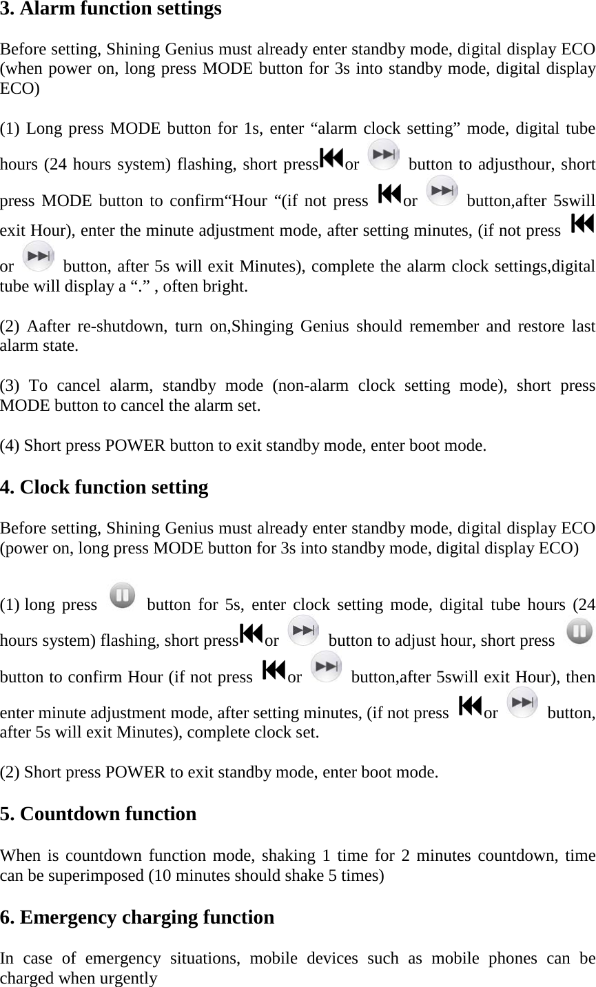 3. Alarm function settings Before setting, Shining Genius must already enter standby mode, digital display ECO (when power on, long press MODE button for 3s into standby mode, digital display ECO) (1) Long press MODE button for 1s, enter &ldquo;alarm clock setting&rdquo; mode, digital tube hours (24 hours system) flashing, short press or    button to adjusthour, short press MODE button to confirm&ldquo;Hour &ldquo;(if not press  or    button,after 5swill exit Hour), enter the minute adjustment mode, after setting minutes, (if not press or    button, after 5s will exit Minutes), complete the alarm clock settings,digital tube will display a &ldquo;.&rdquo; , often bright. (2)  Aafter re-shutdown, turn on,Shinging Genius should remember and restore last alarm state. (3)  To cancel alarm, standby mode (non-alarm clock setting mode), short press MODE button to cancel the alarm set. (4) Short press POWER button to exit standby mode, enter boot mode. 4. Clock function setting Before setting, Shining Genius must already enter standby mode, digital display ECO (power on, long press MODE button for 3s into standby mode, digital display ECO) (1) long press    button  for  5s,  enter clock setting mode, digital tube hours (24 hours system) flashing, short press or    button to adjust hour, short press   button to confirm Hour (if not press  or    button,after 5swill exit Hour), then enter minute adjustment mode, after setting minutes, (if not press  or    button, after 5s will exit Minutes), complete clock set. (2) Short press POWER to exit standby mode, enter boot mode. 5. Countdown function When is countdown function mode, shaking 1 time for 2 minutes countdown, time can be superimposed (10 minutes should shake 5 times) 6. Emergency charging function In case of emergency situations, mobile devices such as mobile phones can be charged when urgently 