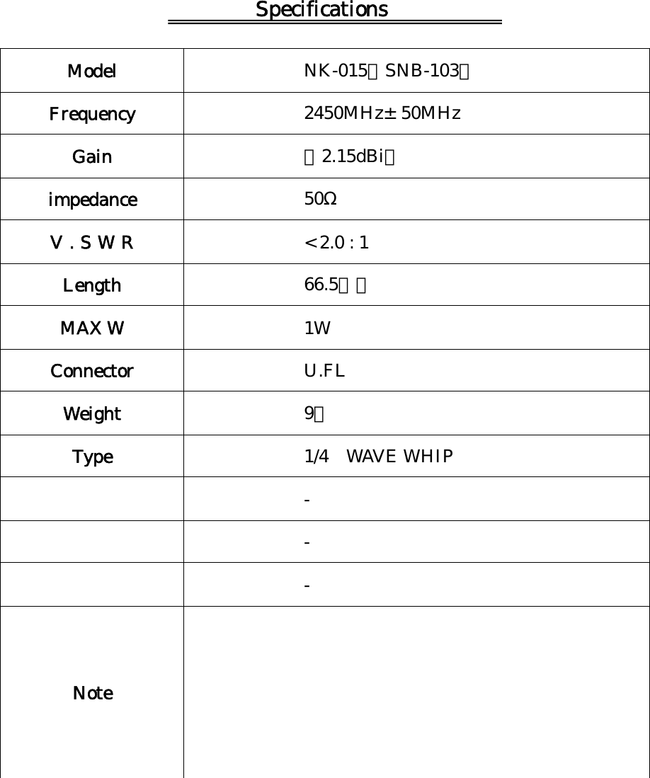 Specifications   Model  NK-015（SNB-103） Frequency  2450MHz&plusmn;50MHz Gain  （2.15dBi） impedance  50&Omega; V.SWR  < 2.0 : 1 Length  66.5ｍｍ MAX W  1W Connector  U.FL Weight  9ｇ Type  1/4 WAVE WHIP  -  -  - Note          