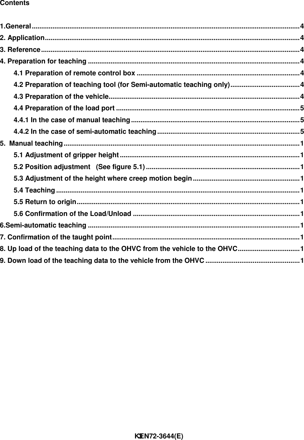                                                                        KEN72-3644(E)3Contents1.General...............................................................................................................................................42. Application........................................................................................................................................43. Reference..........................................................................................................................................44. Preparation for teaching .................................................................................................................44.1 Preparation of remote control box .......................................................................................44.2 Preparation of teaching tool (for Semi-automatic teaching only).....................................44.3 Preparation of the vehicle......................................................................................................44.4 Preparation of the load port ..................................................................................................54.4.1 In the case of manual teaching..........................................................................................54.4.2 In the case of semi-automatic teaching............................................................................55.  Manual teaching..............................................................................................................................15.1 Adjustment of gripper height................................................................................................15.2 Position adjustment   (See figure 5.1)..................................................................................15.3 Adjustment of the height where creep motion begin.........................................................15.4 Teaching ..................................................................................................................................15.5 Return to origin.......................................................................................................................15.6 Confirmation of the Load/Unload .........................................................................................16.Semi-automatic teaching .................................................................................................................17. Confirmation of the taught point....................................................................................................18. Up load of the teaching data to the OHVC from the vehicle to the OHVC.................................19. Down load of the teaching data to the vehicle from the OHVC ..................................................1