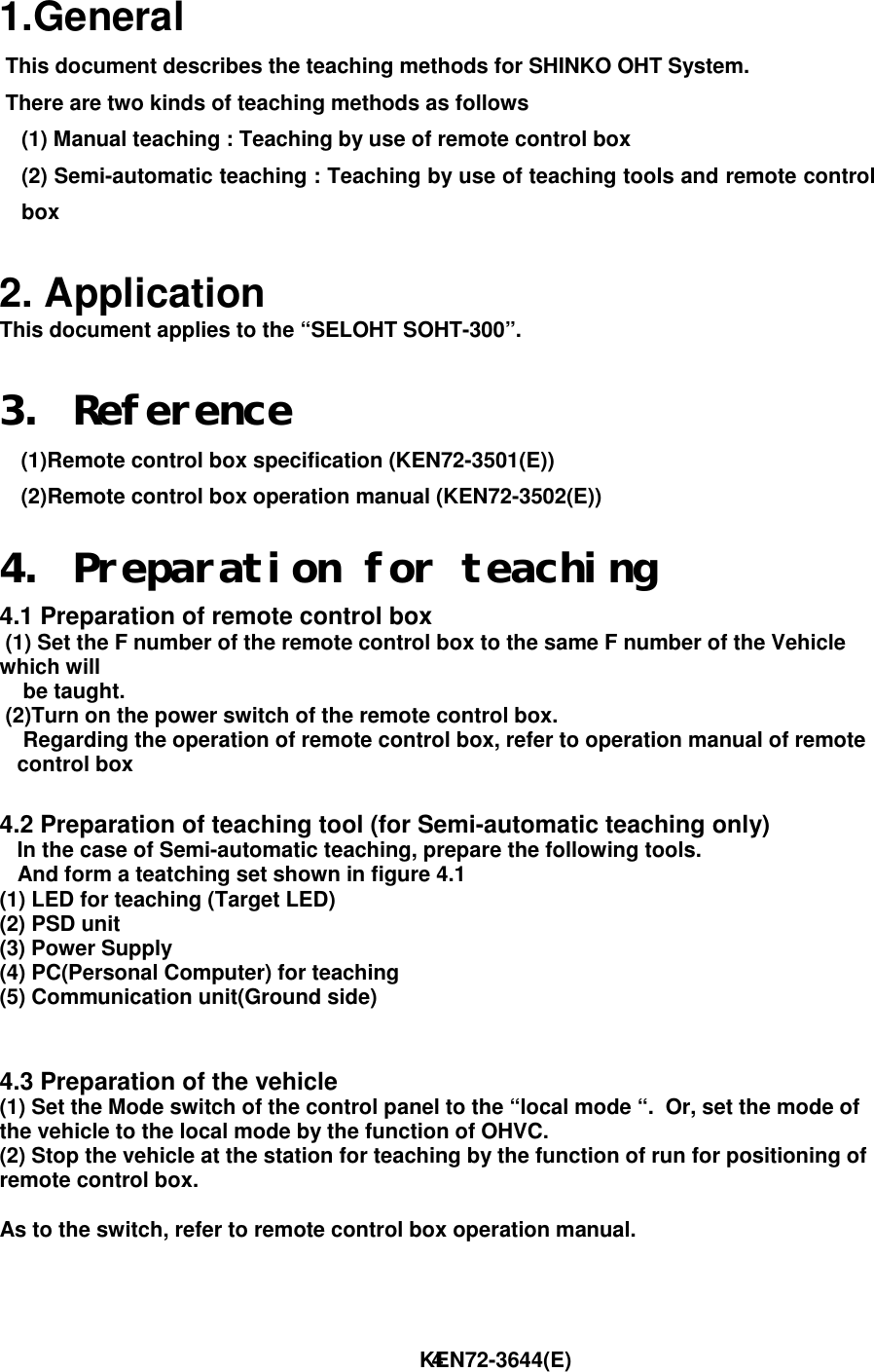                                                                        KEN72-3644(E)41.General This document describes the teaching methods for SHINKO OHT System. There are two kinds of teaching methods as follows(1) Manual teaching : Teaching by use of remote control box(2) Semi-automatic teaching : Teaching by use of teaching tools and remote controlbox2. ApplicationThis document applies to the “SELOHT SOHT-300”.3. Reference(1)Remote control box specification (KEN72-3501(E))(2)Remote control box operation manual (KEN72-3502(E))4. Preparation for teaching4.1 Preparation of remote control box (1) Set the F number of the remote control box to the same F number of the Vehiclewhich will    be taught. (2)Turn on the power switch of the remote control box.    Regarding the operation of remote control box, refer to operation manual of remote   control box4.2 Preparation of teaching tool (for Semi-automatic teaching only)   In the case of Semi-automatic teaching, prepare the following tools.   And form a teatching set shown in figure 4.1(1) LED for teaching (Target LED)(2) PSD unit(3) Power Supply(4) PC(Personal Computer) for teaching(5) Communication unit(Ground side)4.3 Preparation of the vehicle(1) Set the Mode switch of the control panel to the “local mode “.  Or, set the mode ofthe vehicle to the local mode by the function of OHVC.(2) Stop the vehicle at the station for teaching by the function of run for positioning ofremote control box.As to the switch, refer to remote control box operation manual.