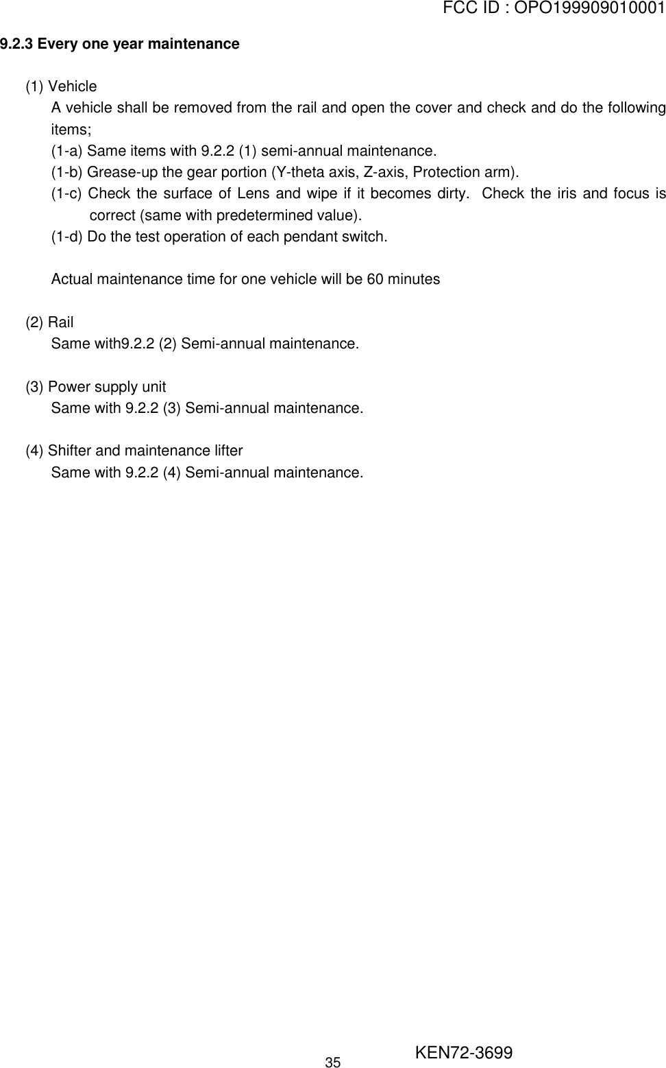 FCC ID : OPO199909010001                                                       KEN72-3699359.2.3 Every one year maintenance(1) VehicleA vehicle shall be removed from the rail and open the cover and check and do the followingitems;(1-a) Same items with 9.2.2 (1) semi-annual maintenance.(1-b) Grease-up the gear portion (Y-theta axis, Z-axis, Protection arm).(1-c) Check the surface of Lens and wipe if it becomes dirty.  Check the iris and focus iscorrect (same with predetermined value).(1-d) Do the test operation of each pendant switch.Actual maintenance time for one vehicle will be 60 minutes(2) RailSame with9.2.2 (2) Semi-annual maintenance.(3) Power supply unitSame with 9.2.2 (3) Semi-annual maintenance.(4) Shifter and maintenance lifterSame with 9.2.2 (4) Semi-annual maintenance.