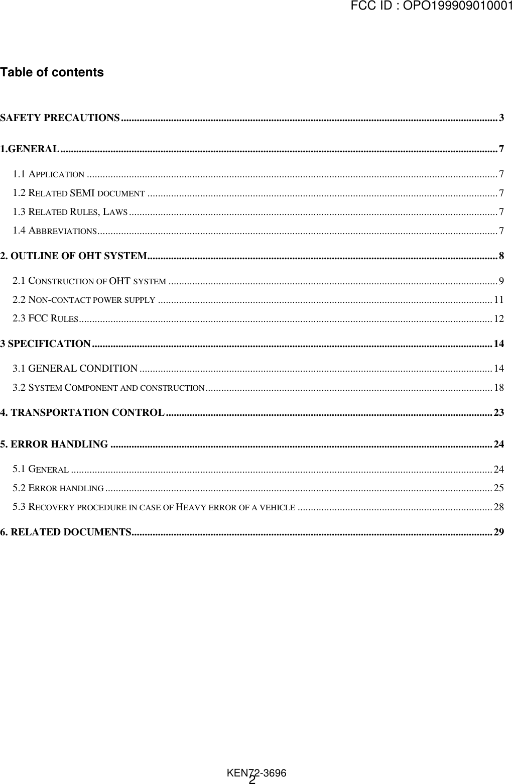 FCC ID : OPO199909010001                                                                              KEN72-36962Table of contentsSAFETY PRECAUTIONS...............................................................................................................................................31.GENERAL......................................................................................................................................................................71.1 APPLICATION ............................................................................................................................................................71.2 RELATED SEMI DOCUMENT .....................................................................................................................................71.3 RELATED RULES, LAWS............................................................................................................................................71.4 ABBREVIATIONS........................................................................................................................................................72. OUTLINE OF OHT SYSTEM.....................................................................................................................................82.1 CONSTRUCTION OF OHT SYSTEM .............................................................................................................................92.2 NON-CONTACT POWER SUPPLY ...............................................................................................................................112.3 FCC RULES.............................................................................................................................................................123 SPECIFICATION........................................................................................................................................................143.1 GENERAL CONDITION ......................................................................................................................................143.2 SYSTEM COMPONENT AND CONSTRUCTION.............................................................................................................184. TRANSPORTATION CONTROL............................................................................................................................235. ERROR HANDLING .................................................................................................................................................245.1 GENERAL ................................................................................................................................................................245.2 ERROR HANDLING ...................................................................................................................................................255.3 RECOVERY PROCEDURE IN CASE OF HEAVY ERROR OF A VEHICLE ..........................................................................286. RELATED DOCUMENTS.........................................................................................................................................29