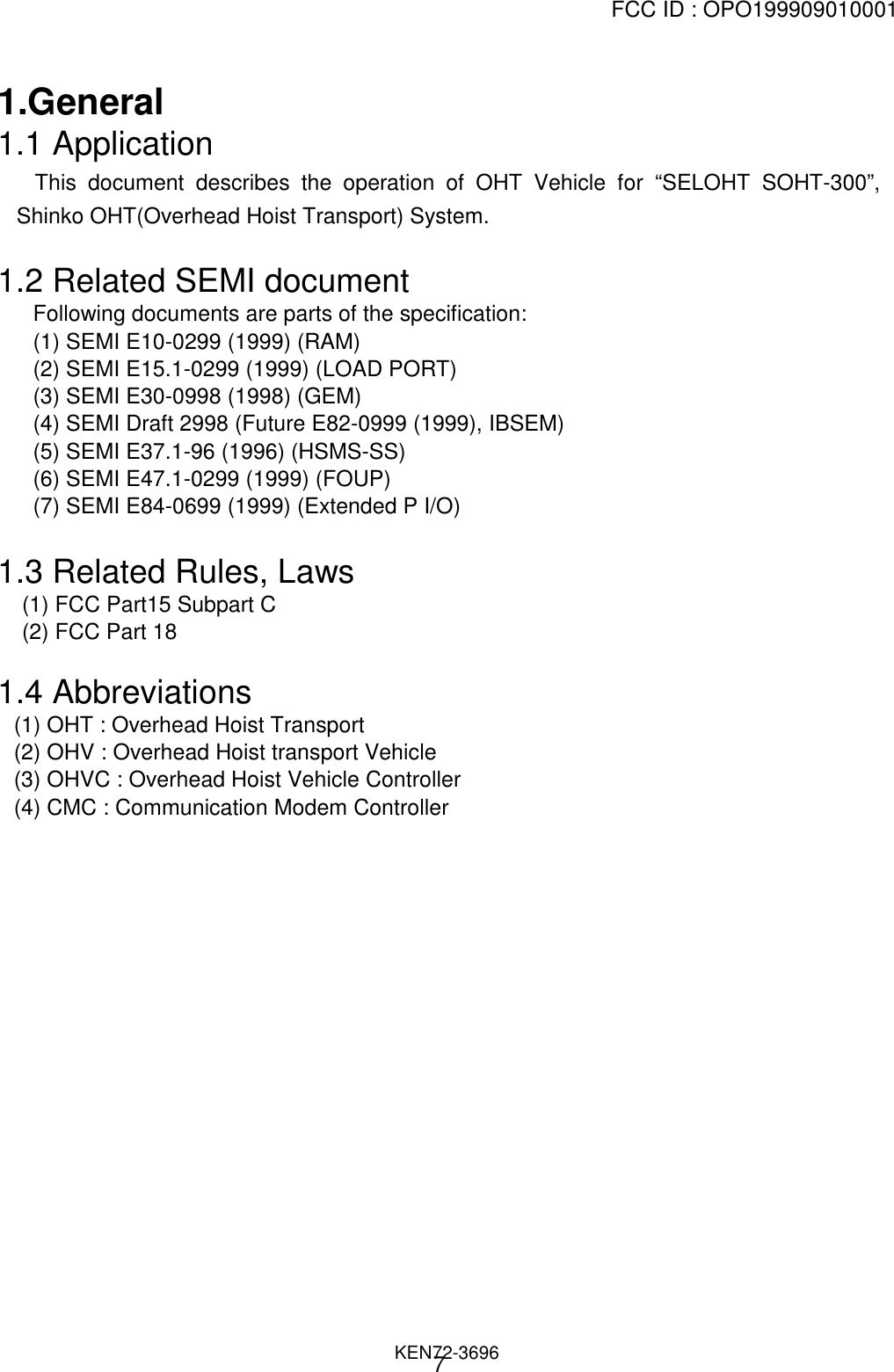 FCC ID : OPO199909010001                                                                              KEN72-369671.General1.1 Application   This document describes the operation of OHT Vehicle for “SELOHT SOHT-300”,Shinko OHT(Overhead Hoist Transport) System.1.2 Related SEMI documentFollowing documents are parts of the specification:(1) SEMI E10-0299 (1999) (RAM)(2) SEMI E15.1-0299 (1999) (LOAD PORT)(3) SEMI E30-0998 (1998) (GEM)(4) SEMI Draft 2998 (Future E82-0999 (1999), IBSEM)(5) SEMI E37.1-96 (1996) (HSMS-SS)(6) SEMI E47.1-0299 (1999) (FOUP)(7) SEMI E84-0699 (1999) (Extended P I/O)1.3 Related Rules, Laws    (1) FCC Part15 Subpart C    (2) FCC Part 181.4 Abbreviations(1) OHT : Overhead Hoist Transport(2) OHV : Overhead Hoist transport Vehicle(3) OHVC : Overhead Hoist Vehicle Controller(4) CMC : Communication Modem Controller