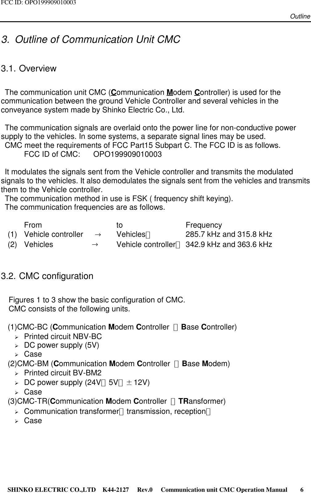 FCC ID: OPO199909010003 Outline SHINKO ELECTRIC CO.,LTD K44-2127   Rev.0   Communication unit CMC Operation Manual     63.  Outline of Communication Unit CMC3.1. Overview  The communication unit CMC (Communication Modem Controller) is used for thecommunication between the ground Vehicle Controller and several vehicles in theconveyance system made by Shinko Electric Co., Ltd.  The communication signals are overlaid onto the power line for non-conductive powersupply to the vehicles. In some systems, a separate signal lines may be used.  CMC meet the requirements of FCC Part15 Subpart C. The FCC ID is as follows.FCC ID of CMC:  OPO199909010003  It modulates the signals sent from the Vehicle controller and transmits the modulatedsignals to the vehicles. It also demodulates the signals sent from the vehicles and transmitsthem to the Vehicle controller.  The communication method in use is FSK ( frequency shift keying).  The communication frequencies are as follows.   From to Frequency(1) Vehicle controller   →Vehicles：  285.7 kHz and 315.8 kHz(2) Vehicles          →Vehicle controller：342.9 kHz and 363.6 kHz3.2. CMC configuration    Figures 1 to 3 show the basic configuration of CMC.    CMC consists of the following units.(1)CMC-BC (Communication Modem Controller  ：Base Controller)¾ Printed circuit NBV-BC¾ DC power supply (5V)¾ Case(2)CMC-BM (Communication Modem Controller  ：Base Modem)¾ Printed circuit BV-BM2¾ DC power supply (24V，5V，±12V)¾ Case(3)CMC-TR(Communication Modem Controller  ：TRansformer)¾ Communication transformer（transmission, reception）¾ Case   