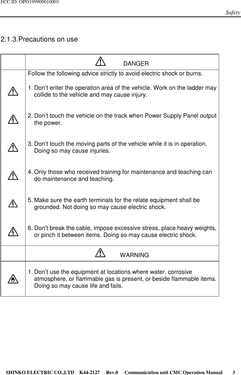 FCC ID: OPO199909010003Safety SHINKO ELECTRIC CO.,LTD K44-2127   Rev.0   Communication unit CMC Operation Manual     32.1.3. Precautions on use      DANGERFollow the following advice strictly to avoid electric shock or burns.1. Don’t enter the operation area of the vehicle. Work on the ladder maycollide to the vehicle and may cause injury.2. Don’t touch the vehicle on the track when Power Supply Panel outputthe power.3. Don’t touch the moving parts of the vehicle while it is in operation.Doing so may cause injuries.4. Only those who received training for maintenance and teaching cando maintenance and teaching.5. Make sure the earth terminals for the relate equipment shall begrounded. Not doing so may cause electric shock.6. Don’t break the cable, impose excessive stress, place heavy weights,or pinch it between items. Doing so may cause electric shock.     WARNING1. Don’t use the equipment at locations where water, corrosiveatmosphere, or flammable gas is present, or beside flammable items.Doing so may cause life and fails.