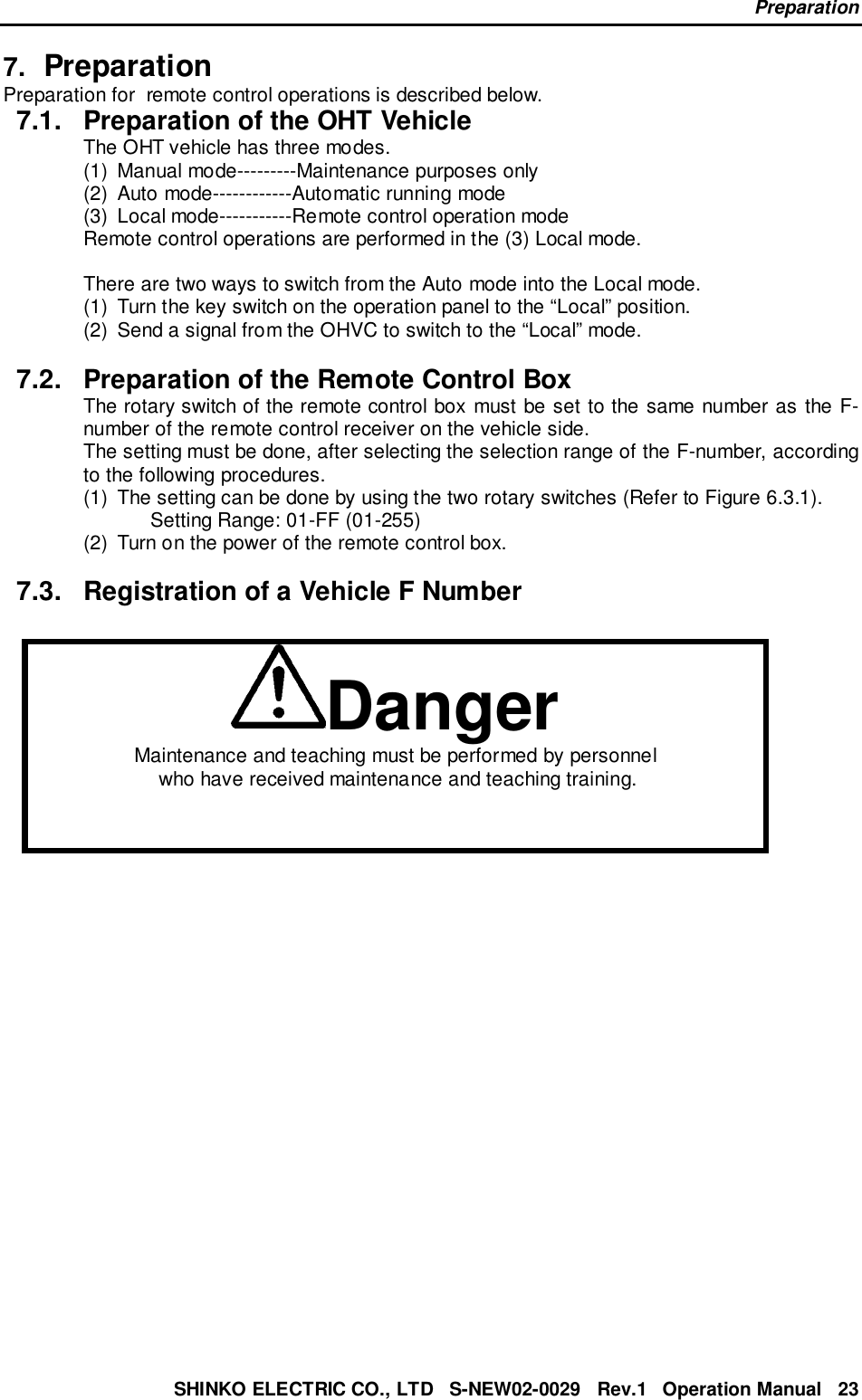 PreparationSHINKO ELECTRIC CO., LTD   S-NEW02-0029   Rev.1   Operation Manual   237.  PreparationPreparation for  remote control operations is described below.7.1.  Preparation of the OHT VehicleThe OHT vehicle has three modes.(1)  Manual mode---------Maintenance purposes only(2)  Auto mode------------Automatic running mode(3)  Local mode-----------Remote control operation modeRemote control operations are performed in the (3) Local mode.There are two ways to switch from the Auto mode into the Local mode.(1)  Turn the key switch on the operation panel to the “Local” position.(2)  Send a signal from the OHVC to switch to the “Local” mode.7.2.  Preparation of the Remote Control BoxThe rotary switch of the remote control box must be set to the same number as the F-number of the remote control receiver on the vehicle side.The setting must be done, after selecting the selection range of the F-number, accordingto the following procedures.(1)  The setting can be done by using the two rotary switches (Refer to Figure 6.3.1).Setting Range: 01-FF (01-255)(2)  Turn on the power of the remote control box.7.3.  Registration of a Vehicle F NumberDangerMaintenance and teaching must be performed by personnel who have received maintenance and teaching training.