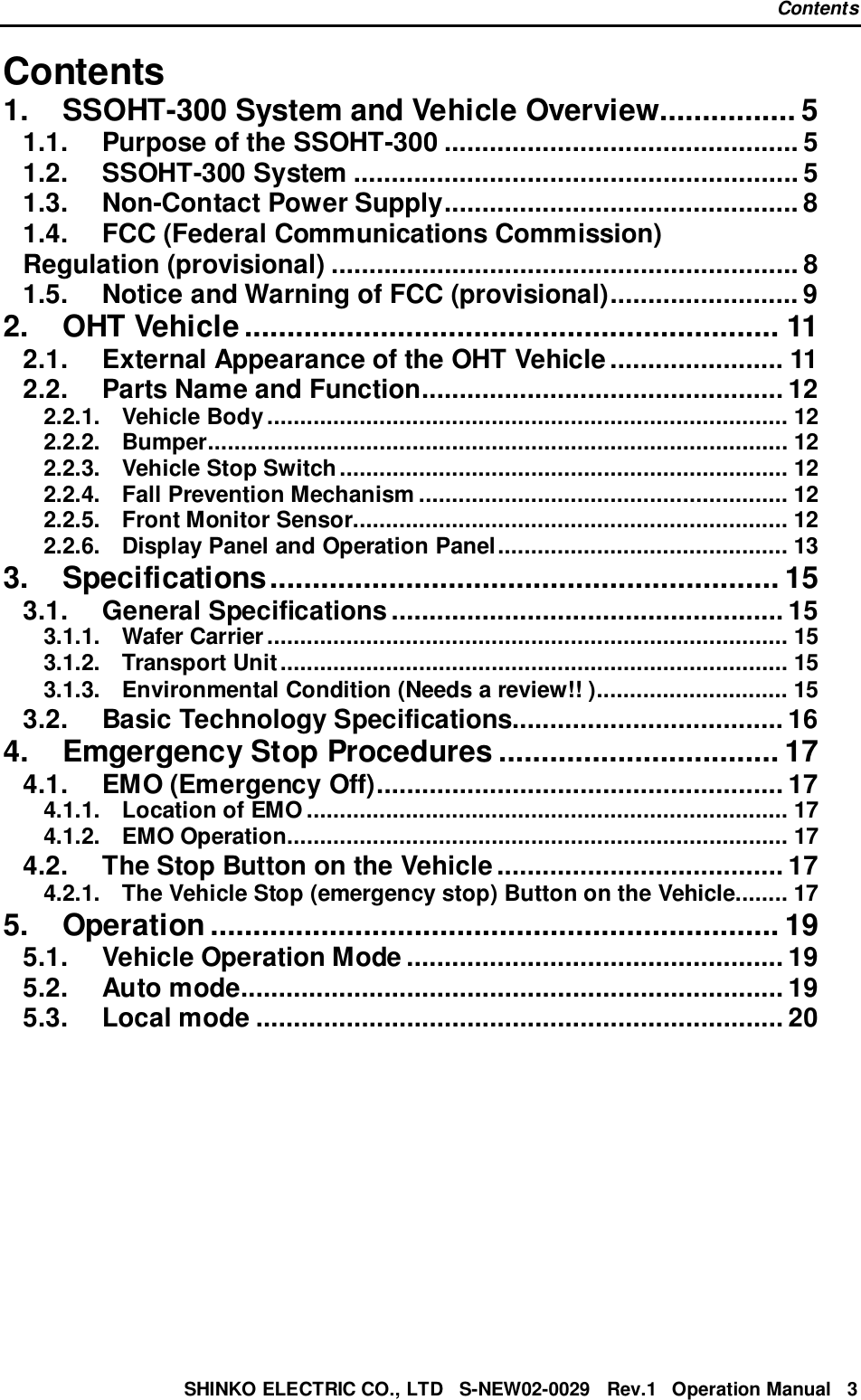 ContentsSHINKO ELECTRIC CO., LTD   S-NEW02-0029   Rev.1   Operation Manual   3Contents1. SSOHT-300 System and Vehicle Overview................ 51.1. Purpose of the SSOHT-300 ............................................... 51.2. SSOHT-300 System ........................................................... 51.3. Non-Contact Power Supply............................................... 81.4. FCC (Federal Communications Commission)Regulation (provisional) .............................................................. 81.5. Notice and Warning of FCC (provisional)......................... 92. OHT Vehicle ............................................................... 112.1. External Appearance of the OHT Vehicle....................... 112.2. Parts Name and Function................................................ 122.2.1. Vehicle Body............................................................................... 122.2.2. Bumper........................................................................................ 122.2.3. Vehicle Stop Switch.................................................................... 122.2.4. Fall Prevention Mechanism ........................................................ 122.2.5. Front Monitor Sensor.................................................................. 122.2.6. Display Panel and Operation Panel............................................ 133. Specifications............................................................ 153.1. General Specifications.................................................... 153.1.1. Wafer Carrier............................................................................... 153.1.2. Transport Unit............................................................................. 153.1.3. Environmental Condition (Needs a review!! )............................. 153.2. Basic Technology Specifications.................................... 164. Emgergency Stop Procedures ................................. 174.1. EMO (Emergency Off)...................................................... 174.1.1. Location of EMO ......................................................................... 174.1.2. EMO Operation............................................................................ 174.2. The Stop Button on the Vehicle...................................... 174.2.1. The Vehicle Stop (emergency stop) Button on the Vehicle........ 175. Operation ................................................................... 195.1. Vehicle Operation Mode .................................................. 195.2. Auto mode........................................................................ 195.3. Local mode ...................................................................... 20