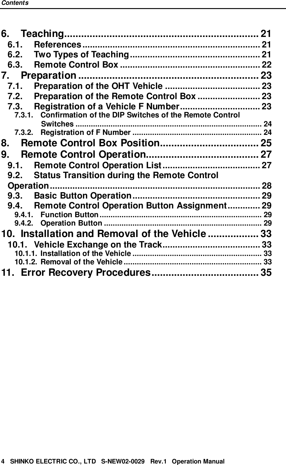 Contents4   SHINKO ELECTRIC CO., LTD   S-NEW02-0029   Rev.1   Operation Manual6. Teaching..................................................................... 216.1. References....................................................................... 216.2. Two Types of Teaching.................................................... 216.3. Remote Control Box ........................................................ 227. Preparation ................................................................ 237.1. Preparation of the OHT Vehicle ...................................... 237.2. Preparation of the Remote Control Box ......................... 237.3. Registration of a Vehicle F Number................................ 237.3.1. Confirmation of the DIP Switches of the Remote ControlSwitches ..................................................................................... 247.3.2. Registration of F Number ........................................................... 248. Remote Control Box Position................................... 259. Remote Control Operation........................................ 279.1. Remote Control Operation List....................................... 279.2. Status Transition during the Remote ControlOperation.................................................................................... 289.3. Basic Button Operation................................................... 299.4. Remote Control Operation Button Assignment............. 299.4.1. Function Button.......................................................................... 299.4.2. Operation Button ........................................................................ 2910. Installation and Removal of the Vehicle .................. 3310.1. Vehicle Exchange on the Track....................................... 3310.1.1. Installation of the Vehicle ........................................................... 3310.1.2. Removal of the Vehicle............................................................... 3311. Error Recovery Procedures...................................... 35