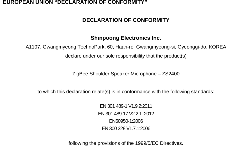      EUROPEAN UNION “DECLARATION OF CONFORMITY”  DECLARATION OF CONFORMITY  Shinpoong Electronics Inc.   A1107, Gwangmyeong TechnoPark, 60, Haan-ro, Gwangmyeong-si, Gyeonggi-do, KOREA   declare under our sole responsibility that the product(s)  ZigBee Shoulder Speaker Microphone – ZS2400  to which this declaration relate(s) is in conformance with the following standards:  EN 301 489-1 V1.9.2:2011 EN 301 489-17 V2.2.1 :2012 EN60950-1:2006 EN 300 328 V1.7.1:2006  following the provisions of the 1999/5/EC Directives.   