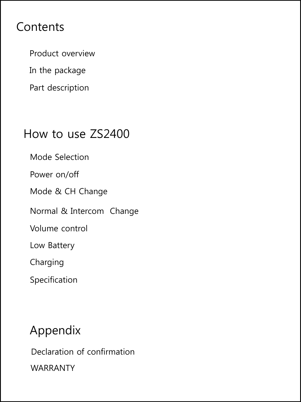 ContentsProduct overviewIn the packagePart descriptionHow to use ZS2400Mode SelectionP/ffPower on/offMode &amp; CH Change Normal &amp; Intercom  ChangeVolume controlLow BatteryChargingSpecificationAppendixDeclaration of confirmationWARRANTY