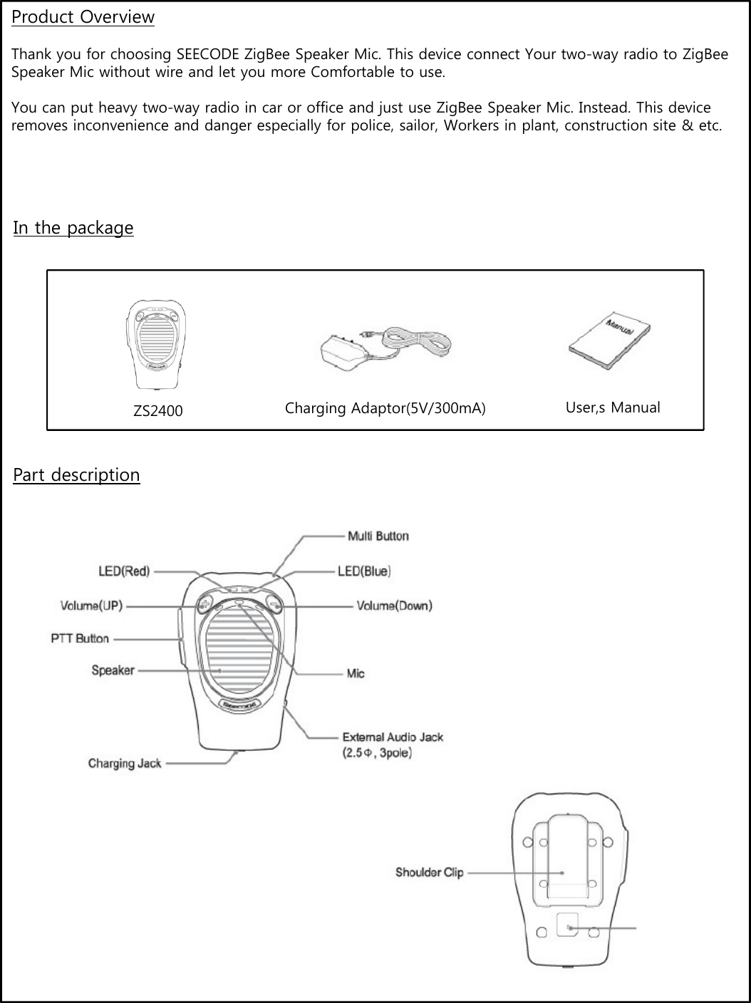 Product OverviewThank you for choosing SEECODE ZigBee Speaker Mic. This device connect Your two-way radio to ZigBeeSpeaker Mic without wire and let you more Comfortable to use.You can put heavy two-way radio in car or office and just use ZigBee Speaker Mic. Instead. This device removes inconvenience and danger especially for police sailor Workers in plant construction site &amp; etcremoves inconvenience and danger especially for police, sailor, Workers in plant, construction site &amp; etc.In the packageZS2400 Charging Adaptor(5V/300mA) User,s ManualPart description